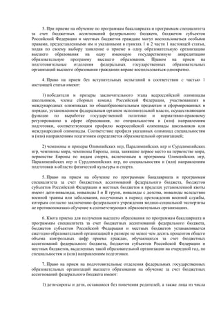 3. При приеме на обучение по программам бакалавриата и программам специалитета
за счет бюджетных ассигнований федерального бюджета, бюджетов субъектов
Российской Федерации и местных бюджетов граждане могут воспользоваться особыми
правами, предоставленными им и указанными в пунктах 1 и 2 части 1 настоящей статьи,
подав по своему выбору заявление о приеме в одну образовательную организацию
высшего образования на одну имеющую государственную аккредитацию
образовательную программу высшего образования. Правом на прием на
подготовительные отделения федеральных государственных образовательных
организаций высшего образования гражданин вправе воспользоваться однократно.
4. Право на прием без вступительных испытаний в соответствии с частью 1
настоящей статьи имеют:
1) победители и призеры заключительного этапа всероссийской олимпиады
школьников, члены сборных команд Российской Федерации, участвовавших в
международных олимпиадах по общеобразовательным предметам и сформированных в
порядке, установленном федеральным органом исполнительной власти, осуществляющим
функции по выработке государственной политики и нормативно-правовому
регулированию в сфере образования, по специальностям и (или) направлениям
подготовки, соответствующим профилю всероссийской олимпиады школьников или
международной олимпиады. Соответствие профиля указанных олимпиад специальностям
и (или) направлениям подготовки определяется образовательной организацией;
2) чемпионы и призеры Олимпийских игр, Паралимпийских игр и Сурдлимпийских
игр, чемпионы мира, чемпионы Европы, лица, занявшие первое место на первенстве мира,
первенстве Европы по видам спорта, включенным в программы Олимпийских игр,
Паралимпийских игр и Сурдлимпийских игр, по специальностям и (или) направлениям
подготовки в области физической культуры и спорта.
5. Право на прием на обучение по программам бакалавриата и программам
специалитета за счет бюджетных ассигнований федерального бюджета, бюджетов
субъектов Российской Федерации и местных бюджетов в пределах установленной квоты
имеют дети-инвалиды, инвалиды I и II групп, инвалиды с детства, инвалиды вследствие
военной травмы или заболевания, полученных в период прохождения военной службы,
которым согласно заключению федерального учреждения медико-социальной экспертизы
не противопоказано обучение в соответствующих образовательных организациях.
6. Квота приема для получения высшего образования по программам бакалавриата и
программам специалитета за счет бюджетных ассигнований федерального бюджета,
бюджетов субъектов Российской Федерации и местных бюджетов устанавливается
ежегодно образовательной организацией в размере не менее чем десять процентов общего
объема контрольных цифр приема граждан, обучающихся за счет бюджетных
ассигнований федерального бюджета, бюджетов субъектов Российской Федерации и
местных бюджетов, выделенных такой образовательной организации на очередной год, по
специальностям и (или) направлениям подготовки.
7. Право на прием на подготовительные отделения федеральных государственных
образовательных организаций высшего образования на обучение за счет бюджетных
ассигнований федерального бюджета имеют:
1) дети-сироты и дети, оставшиеся без попечения родителей, а также лица из числа
 