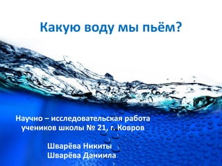 Какую воду мы пьём?
Научно – исследовательская работа
учеников школы № 21, г. Ковров
Шварёва Никиты
Шварёва Даниила
 