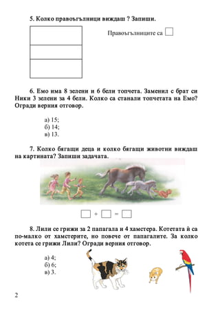 2
5. Колко правоъгълници виждаш ? Запиши.
Правоъгълниците са
6. Емо има 8 зелени и 6 бели топчета. Заменил с брат си
Ники 3 зелени за 4 бели. Колко са станали топчетата на Емо?
Огради верния отговор.
а) 15;
б) 14;
в) 13.
7. Колко бягащи деца и колко бягащи животни виждаш
на картината? Запиши задачата.
+ =
8. Лили се грижи за 2 папагала и 4 хамстера. Котетата ѝ са
по-малко от хамстерите, но повече от папагалите. За колко
котета се грижи Лили? Огради верния отговор.
а) 4;
б) 6;
в) 3.
 