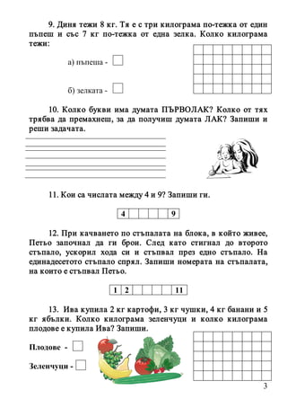 3
9. Диня тежи 8 кг. Тя е с три килограма по-тежка от един
пъпеш и със 7 кг по-тежка от една зелка. Колко килограма
тежи:
а) пъпеша -
б) зелката -
10. Колко букви има думата ПЪРВОЛАК? Колко от тях
трябва да премахнеш, за да получиш думата ЛАК? Запиши и
реши задачата.
11. Кои са числата между 4 и 9? Запиши ги.
4 9
12. При качването по стъпалата на блока, в който живее,
Петьо започнал да ги брои. След като стигнал до второто
стъпало, ускорил хода си и стъпвал през едно стъпало. На
единадесетото стъпало спрял. Запиши номерата на стъпалата,
на които е стъпвал Петьо.
1 2 11
13. Ива купила 2 кг картофи, 3 кг чушки, 4 кг банани и 5
кг ябълки. Колко килограма зеленчуци и колко килограма
плодове е купила Ива? Запиши.
Плодове -
Зеленчуци -
 