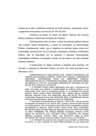 matéria em si não é conflitante sobretudo na Corte Superior, autorizando, assim,
o julgamento monocrático na forma do art. 557 do CPC.
Conforme se deduz na inicial, há latente carência dos serviços
básicos sanitários no Município de Águas de Chapecó.
Ordinariamente, bem se sabe, a tutela de políticas públicas básicas
não compõe, senão formalmente, a pauta de prioridades da Administração
Pública. Considerando, então, que a exigência de políticas dessa ordem tem
ambientação constitucional, há, em princípio, desvelado o interesse do Ministério
Público: não há dificuldade em se observar o interesse transindividual,
materializado sobretudo na proteção à saúde, ao bem-estar e ao meio ambiente
daqueles citadinos.
A repercussão do objeto, portanto, é bastante para autorizar, em
princípio, o interesse do Ministério Público, tal como com certa recorrência vem
afirmando o STJ:
ADMINISTRATIVO E PROCESSUAL CIVIL. AGRAVO REGIMENTAL NO
AGRAVO EM RECURSO ESPECIAL. AÇÃO CIVIL PÚBLICA. SANEAMENTO
SANITÁRIO. LEGITIMIDADE ATIVA DO MINISTÉRIO PÚBLICO.
PRECEDENTES DO STJ. PRETENSÃO RECURSAL QUE ENCONTRA ÓBICE
NA SÚMULA N. 7 DO STJ. ALEGAÇÃO GENÉRICA DE VIOLAÇÃO DO ART.
535 DO CPC. SÚMULA N. 284 DO STF.
1. O Ministério Público detém legitimidade ativa para o ajuizamento de
ação civil pública que objetiva a implementação de políticas públicas ou de
repercussão social, como o saneamento básico ou a prestação de serviços
públicos. Nesse sentido: REsp 743.678/SP, Rel. Ministro Mauro Campbell
Marques, Segunda Turma, DJe 28/09/2009; REsp 855.181/SC, Rel. Ministro
Castro Meira, Segunda Turma, DJe 18/09/2009; REsp 137.889/SP, Rel. Ministro
Francisco Peçanha Martins, Segunda Turma, DJ 29/05/2000.
2. Com base no entendimento da Súmula n. 284 do STF, não se conhece
da alegação de violação do art. 535 do CPC, quando a causa de pedir recursal
se mostra genérica, sem a indicação precisa dos pontos considerados omissos,
contraditórios ou obscuros. Nesse sentido, dentre outros: REsp 1172556/DF,
Rel. Ministro Mauro Campbell Marques, Segunda Turma, DJe 28/10/2010; AgRg
no REsp 1084998/SC, Rel. Ministro Benedito Gonçalves, Primeira Turma,
julgado em 04/03/2010, DJe 12/03/2010; REsp 1112520/PE, Rel. Ministro
Benedito Gonçalves, Primeira Seção, DJe 04/03/2010; AgRg no REsp
953.518/PR, Rel. Ministro Francisco Falcão, Primeira Turma, DJ 19/12/2007.
3. A verificação da presença dos requisitos que autorizam o deferimento
da liminar, no caso, depende do exame fático-probatório do que consta dos
Gabinete Des. Ricardo Roesler
 