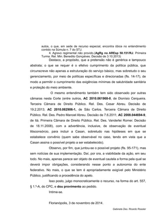 autos, o que, em sede de recurso especial, encontra óbice no entendimento
contido na Súmula n. 7 do STJ.
4. Agravo regimental não provido.(AgRg no AREsp 50.151/RJ. Primeira
Turma. Rel. Min. Benedito Gonçalves. Decisão de 3.10.2013)
Destaco, a propósito, que a pretensão não é genérica e tampouco
abstrata; o que se requer é o efetivo cumprimento da política pública, que
circunscreve não apenas a estruturação do serviço básico, mas sobretudo o seu
gerenciamento, por meio de políticas específicas e direcionadas (fls. 14-17), de
modo a permitir o cumprimento das exigências mínimas de salubridade sanitária
e proteção do meio ambiente.
O mesmo entendimento também tem sido observado por outras
câmaras nesta Corte (entre outros, AC 2010.061968-0, de Dionísio Cerqueira.
Terceira Câmara de Direito Público. Rel. Des. Cesar Abreu. Decisão de
19.2.2013; AC 2010.082906-1, de São Carlos. Terceira Câmara de Direito
Público. Rel. Des. Pedro Manoel Abreu. Decisão de 7.6.2011; AC 2008.044694-9,
de Itá. Primeira Câmara de Direito Público. Rel. Des. Vanderlei Romer. Decisão
de 18.11.2008), com a advertência, inclusive, de observação de eventual
litisconsórcio, para incluir a Casan, sobretudo nas hipóteses em que se
estabelece convênio (quem sabe observável no caso, tendo em vista que a
Casan assina o possível projeto a ser estabelecido).
Observo, por fim, que juntou-se o possível projeto (fls. 95-171), mas
sem notícias de sua implementação. Daí, por ora, a viabilidade da ação, em seu
todo. No mais, apenas parece ser objeto de eventual cautela a forma pela qual se
deverá impor obrigações, considerando nesse ponto a autonomia do ente
federativo. No mais, o que se tem é apropriadamente exigível pelo Ministério
Público, justificando a procedência do apelo.
Isso posto, julgo monocraticamente o recurso, na forma do art. 557,
§ 1.º-A, do CPC, e dou provimento ao pedido.
Intime-se.
Florianópolis, 3 de novembro de 2014.
Gabinete Des. Ricardo Roesler
 