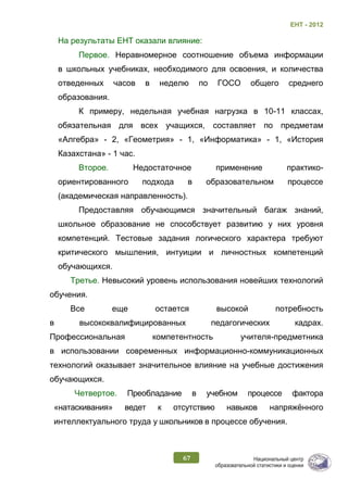 ЕНТ - 2012
67
На результаты ЕНТ оказали влияние:
Первое. Неравномерное соотношение объема информации
в школьных учебниках, необходимого для освоения, и количества
отведенных часов в неделю по ГОСО общего среднего
образования.
К примеру, недельная учебная нагрузка в 10-11 классах,
обязательная для всех учащихся, составляет по предметам
«Алгебра» - 2, «Геометрия» - 1, «Информатика» - 1, «История
Казахстана» - 1 час.
Второе. Недостаточное применение практико-
ориентированного подхода в образовательном процессе
(академическая направленность).
Предоставляя обучающимся значительный багаж знаний,
школьное образование не способствует развитию у них уровня
компетенций. Тестовые задания логического характера требуют
критического мышления, интуиции и личностных компетенций
обучающихся.
Третье. Невысокий уровень использования новейших технологий
обучения.
Все еще остается высокой потребность
в высококвалифицированных педагогических кадрах.
Профессиональная компетентность учителя-предметника
в использовании современных информационно-коммуникационных
технологий оказывает значительное влияние на учебные достижения
обучающихся.
Четвертое. Преобладание в учебном процессе фактора
«натаскивания» ведет к отсутствию навыков напряжённого
интеллектуального труда у школьников в процессе обучения.
 