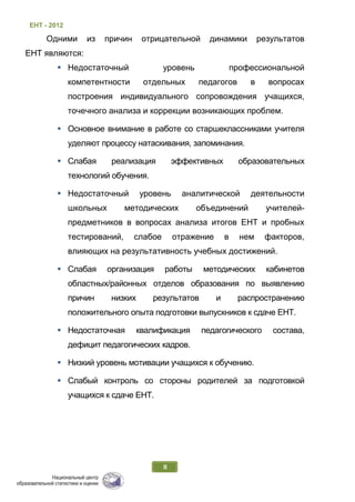 ЕНТ - 2012
8
Одними из причин отрицательной динамики результатов
ЕНТ являются:
 Недостаточный уровень профессиональной
компетентности отдельных педагогов в вопросах
построения индивидуального сопровождения учащихся,
точечного анализа и коррекции возникающих проблем.
 Основное внимание в работе со старшеклассниками учителя
уделяют процессу натаскивания, запоминания.
 Слабая реализация эффективных образовательных
технологий обучения.
 Недостаточный уровень аналитической деятельности
школьных методических объединений учителей-
предметников в вопросах анализа итогов ЕНТ и пробных
тестирований, слабое отражение в нем факторов,
влияющих на результативность учебных достижений.
 Слабая организация работы методических кабинетов
областных/районных отделов образования по выявлению
причин низких результатов и распространению
положительного опыта подготовки выпускников к сдаче ЕНТ.
 Недостаточная квалификация педагогического состава,
дефицит педагогических кадров.
 Низкий уровень мотивации учащихся к обучению.
 Слабый контроль со стороны родителей за подготовкой
учащихся к сдаче ЕНТ.
 