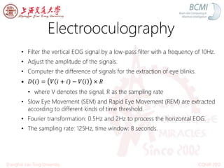 Electrooculography
ICONIP 2012Shanghai Jiao Tong University
• Filter the vertical EOG signal by a low-pass filter with a frequency of 10Hz.
• Adjust the amplitude of the signals.
• Computer the difference of signals for the extraction of eye blinks.
• 𝐷 𝑖 = 𝑉 𝑖 + 𝑖 − 𝑉 𝑖 × 𝑅
• where V denotes the signal, R as the sampling rate
• Slow Eye Movement (SEM) and Rapid Eye Movement (REM) are extracted
according to different kinds of time threshold.
• Fourier transformation: 0.5Hz and 2Hz to process the horizontal EOG.
• The sampling rate: 125Hz, time window: 8 seconds.
 