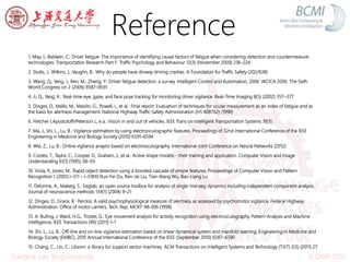 Reference
1. May, J., Baldwin, C.: Driver fatigue: The importance of identifying causal factors of fatigue when considering detection and countermeasure
technologies. Transportation Research Part F: Trafﬁc Psychology and Behaviour 12(3) (November 2009) 218–224
2. Stutts, J., Wilkins, J., Vaughn, B.: Why do people have drowsy driving crashes. A Foundation for Trafﬁc Safety (202/638)
3. Wang, Q., Yang, J., Ren, M., Zheng, Y.: Driver fatigue detection: a survey. Intelligent Control and Automation, 2006. WCICA 2006. The Sixth
World Congress on 2 (2006) 8587–8591
4. Ji, Q., Yang, X.: Real-time eye, gaze, and face pose tracking for monitoring driver vigilance. Real-Time Imaging 8(5) (2002) 357–377
5. Dinges, D., Mallis, M., Maislin, G., Powell, I., et al.: Final report: Evaluation of techniques for ocular measurement as an index of fatigue and as
the basis for alertness management. National Highway Trafﬁc Safety Administration (HS 808762) (1998)
6. Fletcher LApostoloffnPeterson L, e.a.: Vision in and out of vehicles. IEEE Trans on Intelligent Transportation Systems 18(3)
7. Ma, J., Shi, L., Lu, B.: Vigilance estimation by using electrooculographic features. Proceedings of 32nd International Conference of the IEEE
Engineering in Medicine and Biology Society (2010) 6591–6594
8. Wei, Z., Lu, B.: Online vigilance anaysis based on electrooculography. International Joint Conference on Neural Networks (2012)
9. Cootes, T., Taylor, C., Cooper, D., Graham, J., et al.: Active shape models - their training and application. Computer Vision and Image
Understanding 61(1) (1995) 38–59
10. Viola, P., Jones, M.: Rapid object detection using a boosted cascade of simple features. Proceedings of Computer Vision and Pattern
Recognition 1 (2001) I–511 – I–51810 Ruo-Fei Du, Ren-Jie Liu, Tian-Xiang Wu, Bao-Liang Lu
11. Delorme, A., Makeig, S.: Eeglab: an open source toolbox for analysis of single-trial eeg dynamics including independent component analysis.
Journal of neuroscience methods 134(1) (2004) 9–21
12. Dinges, D., Grace, R.: Perclos: A valid psychophysiological measure of alertness as assessed by psychomotor vigilance. Federal Highway
Administration. Ofﬁce of motor carriers, Tech. Rep. MCRT-98-006 (1998)
13. A. Bulling, J. Ward, H.G., Troster, G.: Eye movement analysis for activity recognition using electrooculography. Pattern Analysis and Machine
Intelligence, IEEE Transactions (99) (2011) 1–1
14. Shi, L., Lu, B.: Off-line and on-line vigilance estimation based on linear dynamical system and manifold learning. Engineering in Medicine and
Biology Society (EMBC), 2010 Annual International Conference of the IEEE (September 2010) 6587–6590
15. Chang, C., Lin, C.: Libsvm: a library for support vector machines. ACM Transactions on Intelligent Systems and Technology (TIST) 2(3) (2011) 27
ICONIP 2012Shanghai Jiao Tong University
 