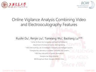 Online Vigilance Analysis Combining Video
and Electrooculography Features
Ruofei Du1, Renjie Liu1, Tianxiang Wu1, Baoliang Lu1234
1 Center for Brain-like Computing and Machine Intelligence
Department of Computer Science and Engineering
2 MOE-Microsoft Key Lab. for Intelligent Computing and Intelligent Systems
3 Shanghai Key Laboratory of Scalable Computing and Systems
4 MOE Key Laboratory of Systems Biomedicine
Shanghai Jiao Tong University
800 Dongchuan Road, Shanghai 200240, China
ICONIP 2012Shanghai Jiao Tong University
 