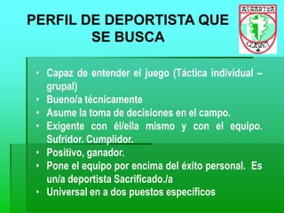 PERFIL DE DEPORTISTA QUE
SE BUSCA
• Capaz de entender el juego (Táctica individual –
grupal)
• Bueno/a técnicamente
• Asume la toma de decisiones en el campo.
• Exigente con él/ella mismo y con el equipo.
Sufridor. Cumplidor.
• Positivo, ganador.
• Pone el equipo por encima del éxito personal. Es
un/a deportista Sacrificado./a
• Universal en a dos puestos específicos
 