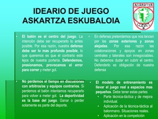 IDEARIO DE JUEGO
ASKARTZA ESKUBALOIA
• El balón es el centro del juego. La
intención debe ser recuperarlo lo antes
posible. Por esa razón, nuestra defensa
debe ser lo mas profunda posible, lo
que queremos es que el contrario esté
lejos de nuestra portería. Defendemos,
presionamos, provocamos el error
para correr y meter gol.
• En defensa pretendemos que nos lancen
por las zonas exteriores y zonas
alejadas. Por esa razón las
colaboraciones y apoyos en zonas
centrales y laterales son innegociables.
No debemos dudar en cubrir el centro.
Defenderlo es obligación de nuestra
defensa
• No perdemos el tiempo en discusiones
con arbitros/as y equipos contrarios. Si
perdemos el balón intentamos recuperarlo
para volver a meter gol. La deportividad
es la base del juego. Ganar o perder
solamente es parte del deporte.
• El modelo de entrenamiento es
llevar el juego real a espacios mas
pequeños. Debe tener estas partes
• Parte técnica-táctica y de mejora
individual.
• Aplicación de la técnica-táctica al
balonmano. Situaciones reales.
• Aplicación en la competición
 