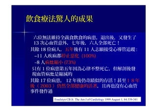 飲食療法驚人的成果
六位無法維持全蔬食飲食的病患，退出後，又發生了
13 次心血管意外，七年後，六人全部死亡！
其餘 18 位病人，五年後有 11 人志願接受心導管追蹤 :
–11 人疾病都停止惡化 (100%)
–8 人病 縮小灶 (73%)
只有 1 位病患第五年因為心律不整死亡，但解剖後發
現血管病 是縮減的灶
其餘 17 位病患， 12 年後仍奇蹟似的存活！甚至１８年
後（ 2003 ）仍然全部健康的活著，且再也沒有心血管
事件發作過
Esselstyn CB Jr. The Am J of Cardiology 1999 August 1; 84:339-341
 
