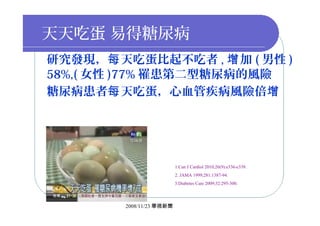 天天吃蛋 易得糖尿病
研究發現， 天吃蛋比起不吃者每 , 加增 ( 男性 )
58%,( 女性 )77% 罹患第二型糖尿病的風險
糖尿病患者 天吃蛋，心血管疾病風險倍每 增
1.Can J Cardiol 2010;26(9):e336-e339.
2. JAMA 1999;281:1387-94.
3.Diabetes Care 2009;32:295-300.
2008/11/23 華視新聞
 