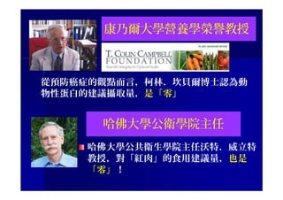 康乃爾大學營養學榮譽教授
從預防癌症的觀點而言，柯林．坎貝爾博士認為動
物性蛋白的建議攝取量，是「零」
哈佛大學公衛學院主任
哈佛大學公共衛生學院主任沃特．威立特
教授，對「紅肉」的食用建議量，也是
「零」！
 