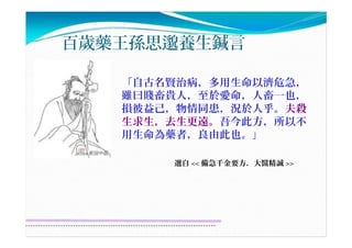 百歲藥王孫思邈養生鍼言
「自古名賢治病，多用生命以濟危急，
雖曰賤畜貴人，至於愛命，人畜一也，
損彼益己，物情同患，況於人乎。夫殺
生求生，去生更遠。吾今此方，所以不
用生命為藥者，良由此也。」
選自 << 備急千金要方．大醫精誠 >>
 