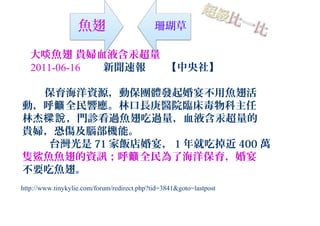 魚翅 珊瑚草
大啖魚翅 貴婦血液含汞超量
2011-06-16 新聞速報 【中央社】
保育海洋資源，動保團體發起婚宴不用魚翅活
動，呼 全民響應。林口長庚醫院臨床毒物科主任籲
林杰 ，門診看過魚翅吃過量，血液含汞超量的樑說
貴婦，恐傷及腦部機能。
台灣光是 71 家飯店婚宴， 1 年就吃掉近 400 萬
隻鯊魚魚翅的資訊；呼 全民為了海洋保育，婚宴籲
不要吃魚翅。
http://www.tinykylie.com/forum/redirect.php?tid=3841&goto=lastpost
 