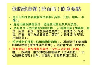 低脂健康餐 ( 降血脂 ) 飲食要點
• 選用水溶性膳食纖維高的食物 ( 燕麥、豆類、地瓜、水
果 ) 。
• 避免再攝取動物蛋白，建議食用 豆及其豆製品。黃
• 多吃些含天然抗 化劑的食物：氧 β 胡蘿蔔素 ( 胡蘿蔔、地
瓜、南瓜、木瓜、番茄及 色蔬菜綠 ) 、維生素 C( 奇異
果、芭樂、柳丁及 花椰菜、蘆筍綠 ) 、維生素 E( 堅果、
小麥胚芽 ) 。
• 慎選油脂的種類 ( 忌用動物性油脂 ) ，選用單元不飽和脂
肪酸植物油 ( 橄欖油或苦茶油 ) ，或含維生素 E 的堅果。
• 飲食禁忌：避免油炸烹調法；少吃人造 油（乳瑪奶
琳）、沙拉醬、油炸食物或酥油 點「反式脂肪」；小糕
心精緻化食物 ( 白米、白麵粉、白糖及其加工品 ) 。
11
 