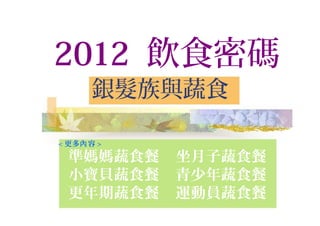 2012 飲食密碼
銀髮族與蔬食
< 更多 容內 >
準媽媽蔬食餐 坐月子蔬食餐
小寶貝蔬食餐 青少年蔬食餐
更年期蔬食餐 運動員蔬食餐
 