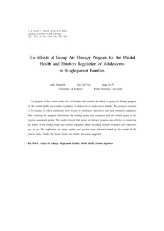 The Effects of Group Art Therapy Program for the Mental
Health and Emotion Regulation of Adolescents
in Single-parent Families
Park, Sung-Mi Lee, Jee-Yon Jang, Jin-Yi
University of Incheon Ewha Womans University
The purpose of the current study was to develope and examine the effects of group art therapy program
for the mental health and emotion regulation of adolescents in single-parent families. The program consisted
of 10 sessions, in which adolescents were trained to understand themselves and their emotional experience.
After receiving the program intervention, the training group was compared with the control group at the
pre-post assessment points. The results showed that group art therapy program was effective in improving
the degree of the mental health and emotion regulation ability including emotion awareness and expression
and so on. The implication for future studies and practice were discussed based on the results of the
present study. Finally, the study's limits and further discussion suggested.
Key Words : Group Art Therapy, Single-parent Families, Mental Health, Emotion Regulation
미술치료연구 제19권 제3호(통권 60호)
Korean Journal of Art Therapy
2012. Vol. 19, No. 3(SN. 60), 565～581
 