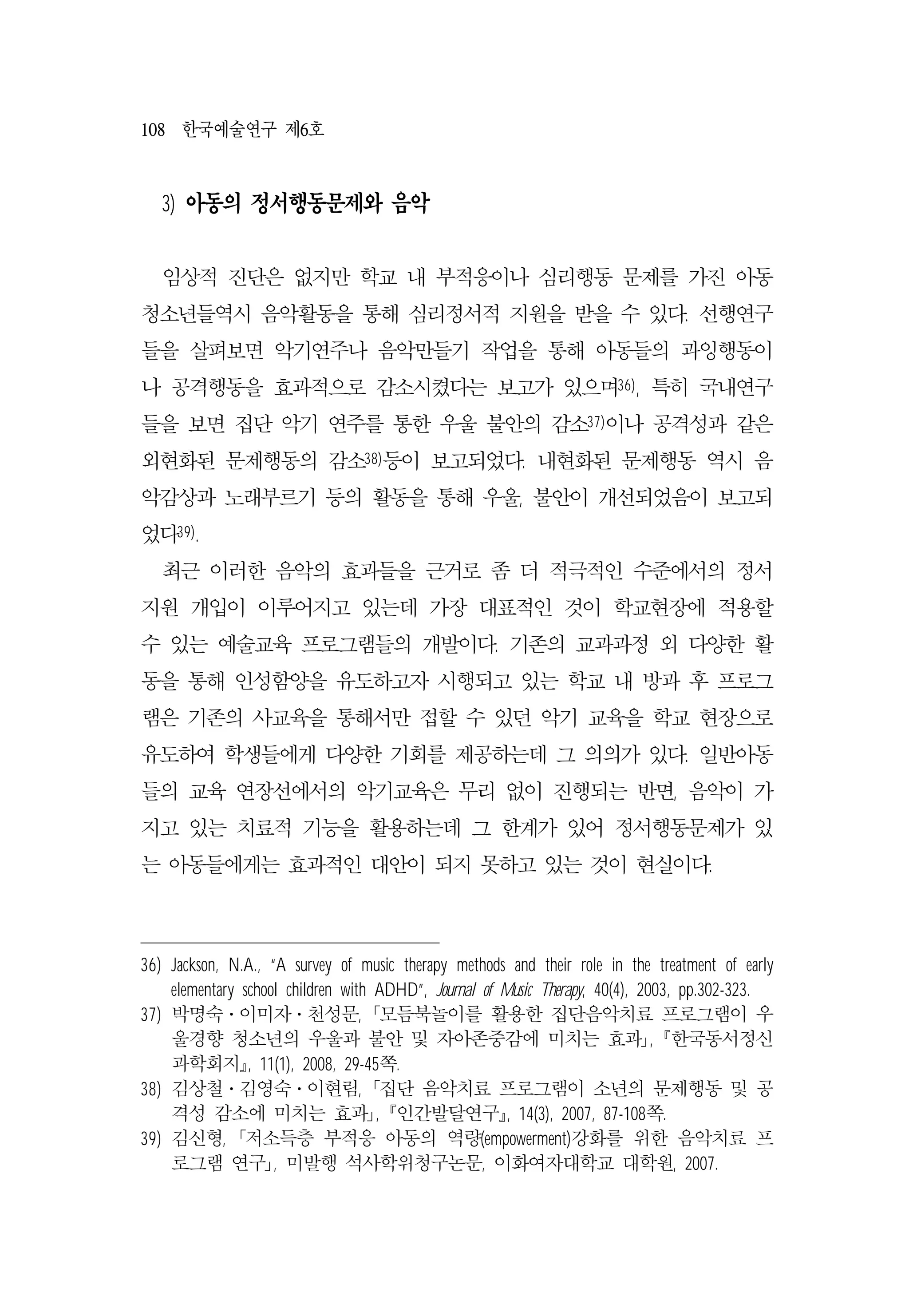 108 한국예술연구 제6호
3) 아동의 정서행동문제와 음악
임상적 진단은 없지만 학교 내 부적응이나 심리행동 문제를 가진 아동
청소년들역시 음악활동을 통해 심리정서적 지원을 받을 수 있다. 선행연구
들을 살펴보면 악기연주나 음악만들기 작업을 통해 아동들의 과잉행동이
나 공격행동을 효과적으로 감소시켰다는 보고가 있으며36), 특히 국내연구
들을 보면 집단 악기 연주를 통한 우울 불안의 감소37)이나 공격성과 같은
외현화된 문제행동의 감소38)등이 보고되었다. 내현화된 문제행동 역시 음
악감상과 노래부르기 등의 활동을 통해 우울, 불안이 개선되었음이 보고되
었다39).
최근 이러한 음악의 효과들을 근거로 좀 더 적극적인 수준에서의 정서
지원 개입이 이루어지고 있는데 가장 대표적인 것이 학교현장에 적용할
수 있는 예술교육 프로그램들의 개발이다. 기존의 교과과정 외 다양한 활
동을 통해 인성함양을 유도하고자 시행되고 있는 학교 내 방과 후 프로그
램은 기존의 사교육을 통해서만 접할 수 있던 악기 교육을 학교 현장으로
유도하여 학생들에게 다양한 기회를 제공하는데 그 의의가 있다. 일반아동
들의 교육 연장선에서의 악기교육은 무리 없이 진행되는 반면, 음악이 가
지고 있는 치료적 기능을 활용하는데 그 한계가 있어 정서행동문제가 있
는 아동들에게는 효과적인 대안이 되지 못하고 있는 것이 현실이다.
36) Jackson, N.A., “A survey of music therapy methods and their role in the treatment of early
elementary school children with ADHD”, Journal of Music Therapy, 40(4), 2003, pp.302-323.
37) 박명숙․이미자․천성문, ｢모듬북놀이를 활용한 집단음악치료 프로그램이 우
울경향 청소년의 우울과 불안 및 자아존중감에 미치는 효과｣, 󰡔한국동서정신
과학회지󰡕, 11(1), 2008, 29-45쪽.
38) 김상철․김영숙․이현림, ｢집단 음악치료 프로그램이 소년의 문제행동 및 공
격성 감소에 미치는 효과｣, 󰡔인간발달연구󰡕, 14(3), 2007, 87-108쪽.
39) 김신형, ｢저소득층 부적응 아동의 역량(empowerment)강화를 위한 음악치료 프
로그램 연구｣, 미발행 석사학위청구논문, 이화여자대학교 대학원, 2007.
 