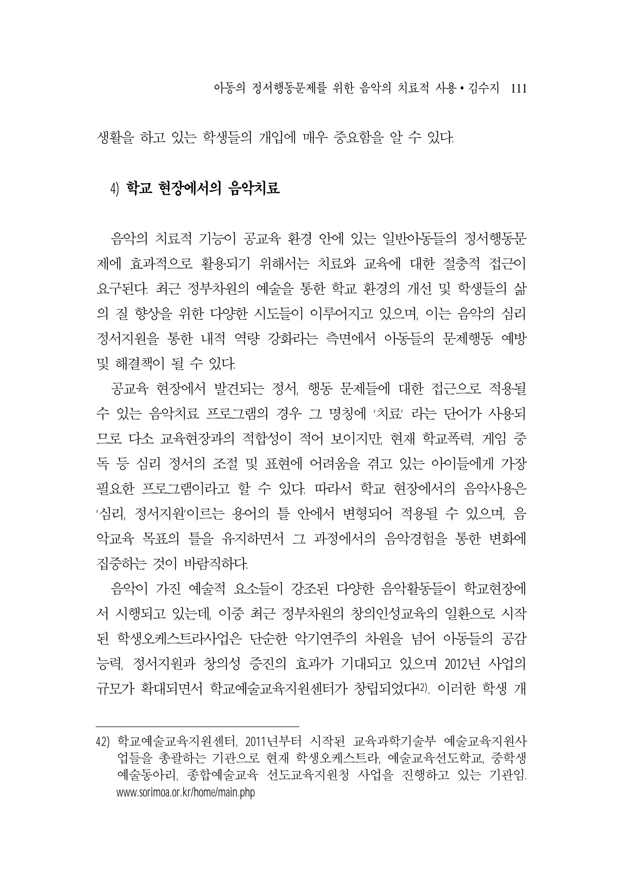 아동의 정서행동문제를 위한 음악의 치료적 사용 ∙ 김수지 111
생활을 하고 있는 학생들의 개입에 매우 중요함을 알 수 있다.
4) 학교 현장에서의 음악치료
음악의 치료적 기능이 공교육 환경 안에 있는 일반아동들의 정서행동문
제에 효과적으로 활용되기 위해서는 치료와 교육에 대한 절충적 접근이
요구된다. 최근 정부차원의 예술을 통한 학교 환경의 개선 및 학생들의 삶
의 질 향상을 위한 다양한 시도들이 이루어지고 있으며, 이는 음악의 심리
정서지원을 통한 내적 역량 강화라는 측면에서 아동들의 문제행동 예방
및 해결책이 될 수 있다.
공교육 현장에서 발견되는 정서, 행동 문제들에 대한 접근으로 적용될
수 있는 음악치료 프로그램의 경우 그 명칭에 ‘치료’ 라는 단어가 사용되
므로 다소 교육현장과의 적합성이 적어 보이지만, 현재 학교폭력, 게임 중
독 등 심리 정서의 조절 및 표현에 어려움을 겪고 있는 아이들에게 가장
필요한 프로그램이라고 할 수 있다. 따라서 학교 현장에서의 음악사용은
‘심리, 정서지원’이르는 용어의 틀 안에서 변형되어 적용될 수 있으며, 음
악교육 목표의 틀을 유지하면서 그 과정에서의 음악경험을 통한 변화에
집중하는 것이 바람직하다.
음악이 가진 예술적 요소들이 강조된 다양한 음악활동들이 학교현장에
서 시행되고 있는데, 이중 최근 정부차원의 창의인성교육의 일환으로 시작
된 학생오케스트라사업은 단순한 악기연주의 차원을 넘어 아동들의 공감
능력, 정서지원과 창의성 증진의 효과가 기대되고 있으며 2012년 사업의
규모가 확대되면서 학교예술교육지원센터가 창립되었다42). 이러한 학생 개
42) 학교예술교육지원센터, 2011년부터 시작된 교육과학기술부 예술교육지원사
업들을 총괄하는 기관으로 현재 학생오케스트라, 예술교육선도학교, 중학생
예술동아리, 종합예술교육 선도교육지원청 사업을 진행하고 있는 기관임.
www.sorimoa.or.kr/home/main.php
 