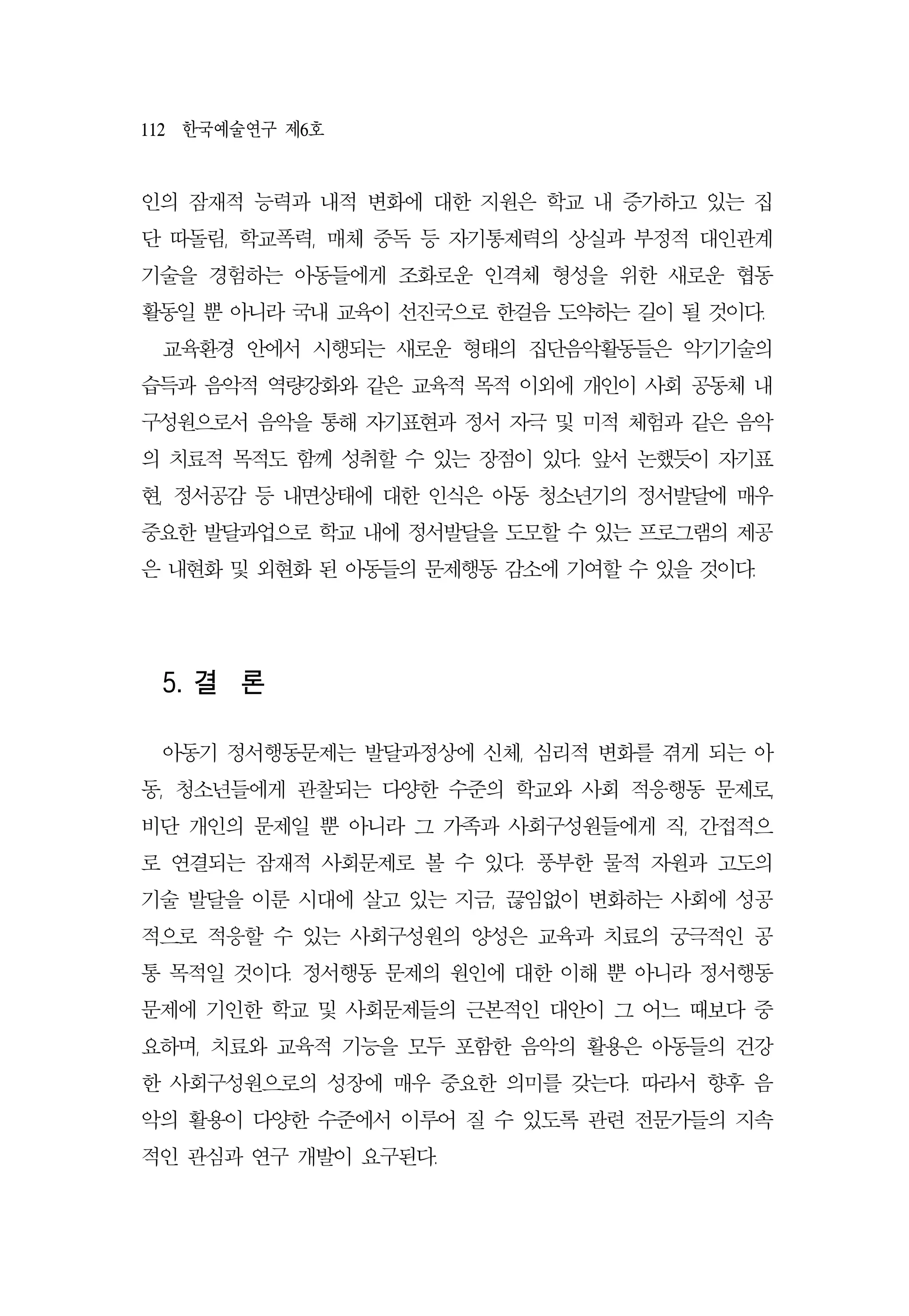 112 한국예술연구 제6호
인의 잠재적 능력과 내적 변화에 대한 지원은 학교 내 증가하고 있는 집
단 따돌림, 학교폭력, 매체 중독 등 자기통제력의 상실과 부정적 대인관계
기술을 경험하는 아동들에게 조화로운 인격체 형성을 위한 새로운 협동
활동일 뿐 아니라 국내 교육이 선진국으로 한걸음 도약하는 길이 될 것이다.
교육환경 안에서 시행되는 새로운 형태의 집단음악활동들은 악기기술의
습득과 음악적 역량강화와 같은 교육적 목적 이외에 개인이 사회 공동체 내
구성원으로서 음악을 통해 자기표현과 정서 자극 및 미적 체험과 같은 음악
의 치료적 목적도 함께 성취할 수 있는 장점이 있다. 앞서 논했듯이 자기표
현, 정서공감 등 내면상태에 대한 인식은 아동 청소년기의 정서발달에 매우
중요한 발달과업으로 학교 내에 정서발달을 도모할 수 있는 프로그램의 제공
은 내현화 및 외현화 된 아동들의 문제행동 감소에 기여할 수 있을 것이다.
5. 결 론
아동기 정서행동문제는 발달과정상에 신체, 심리적 변화를 겪게 되는 아
동, 청소년들에게 관찰되는 다양한 수준의 학교와 사회 적응행동 문제로,
비단 개인의 문제일 뿐 아니라 그 가족과 사회구성원들에게 직, 간접적으
로 연결되는 잠재적 사회문제로 볼 수 있다. 풍부한 물적 자원과 고도의
기술 발달을 이룬 시대에 살고 있는 지금, 끊임없이 변화하는 사회에 성공
적으로 적응할 수 있는 사회구성원의 양성은 교육과 치료의 궁극적인 공
통 목적일 것이다. 정서행동 문제의 원인에 대한 이해 뿐 아니라 정서행동
문제에 기인한 학교 및 사회문제들의 근본적인 대안이 그 어느 때보다 중
요하며, 치료와 교육적 기능을 모두 포함한 음악의 활용은 아동들의 건강
한 사회구성원으로의 성장에 매우 중요한 의미를 갖는다. 따라서 향후 음
악의 활용이 다양한 수준에서 이루어 질 수 있도록 관련 전문가들의 지속
적인 관심과 연구 개발이 요구된다.
 