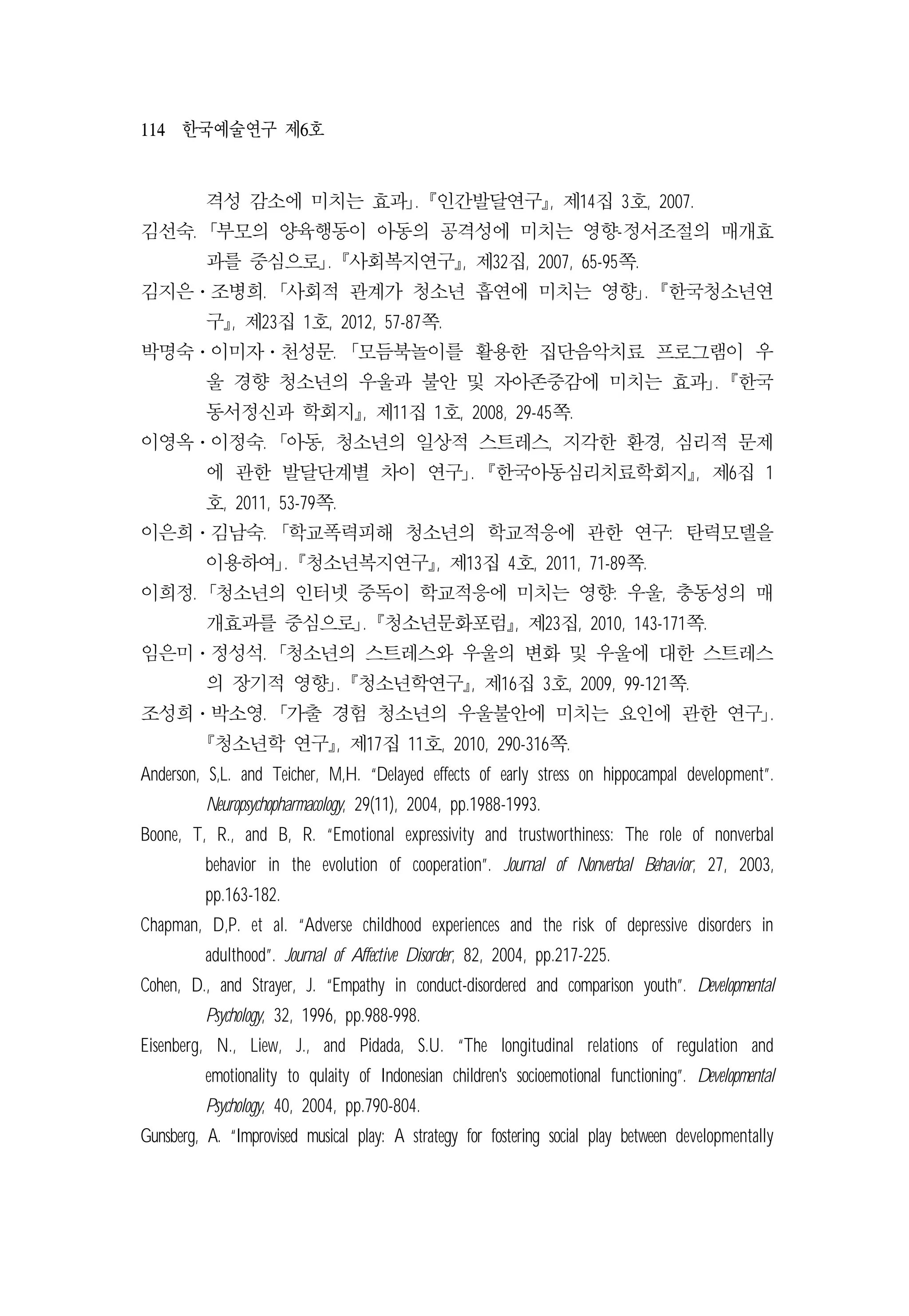 114 한국예술연구 제6호
격성 감소에 미치는 효과｣. 󰡔인간발달연구󰡕, 제14집 3호, 2007.
김선숙. ｢부모의 양육행동이 아동의 공격성에 미치는 영향-정서조절의 매개효
과를 중심으로｣. 󰡔사회복지연구󰡕, 제32집, 2007, 65-95쪽.
김지은․조병희. ｢사회적 관계가 청소년 흡연에 미치는 영향｣. 󰡔한국청소년연
구󰡕, 제23집 1호, 2012, 57-87쪽.
박명숙․이미자․천성문. ｢모듬북놀이를 활용한 집단음악치료 프로그램이 우
울 경향 청소년의 우울과 불안 및 자아존중감에 미치는 효과｣. 󰡔한국
동서정신과 학회지󰡕, 제11집 1호, 2008, 29-45쪽.
이영옥․이정숙. ｢아동, 청소년의 일상적 스트레스, 지각한 환경, 심리적 문제
에 관한 발달단계별 차이 연구｣. 󰡔한국아동심리치료학회지󰡕, 제6집 1
호, 2011, 53-79쪽.
이은희․김남숙. ｢학교폭력피해 청소년의 학교적응에 관한 연구: 탄력모델을
이용하여｣. 󰡔청소년복지연구󰡕, 제13집 4호, 2011, 71-89쪽.
이희정. ｢청소년의 인터넷 중독이 학교적응에 미치는 영향: 우울, 충동성의 매
개효과를 중심으로｣. 󰡔청소년문화포럼󰡕, 제23집, 2010, 143-171쪽.
임은미․정성석. ｢청소년의 스트레스와 우울의 변화 및 우울에 대한 스트레스
의 장기적 영향｣. 󰡔청소년학연구󰡕, 제16집 3호, 2009, 99-121쪽.
조성희․박소영. ｢가출 경험 청소년의 우울불안에 미치는 요인에 관한 연구｣.
󰡔청소년학 연구󰡕, 제17집 11호, 2010, 290-316쪽.
Anderson, S,L. and Teicher, M,H. “Delayed effects of early stress on hippocampal development”.
Neuropsychopharmacology, 29(11), 2004, pp.1988-1993.
Boone, T, R., and B, R. “Emotional expressivity and trustworthiness: The role of nonverbal
behavior in the evolution of cooperation”. Journal of Nonverbal Behavior, 27, 2003,
pp.163-182.
Chapman, D,P. et al. “Adverse childhood experiences and the risk of depressive disorders in
adulthood”. Journal of Affective Disorder, 82, 2004, pp.217-225.
Cohen, D., and Strayer, J. “Empathy in conduct-disordered and comparison youth”. Developmental
Psychology, 32, 1996, pp.988-998.
Eisenberg, N., Liew, J., and Pidada, S.U. “The longitudinal relations of regulation and
emotionality to qulaity of Indonesian children's socioemotional functioning”. Developmental
Psychology, 40, 2004, pp.790-804.
Gunsberg, A. “Improvised musical play: A strategy for fostering social play between developmentally
 