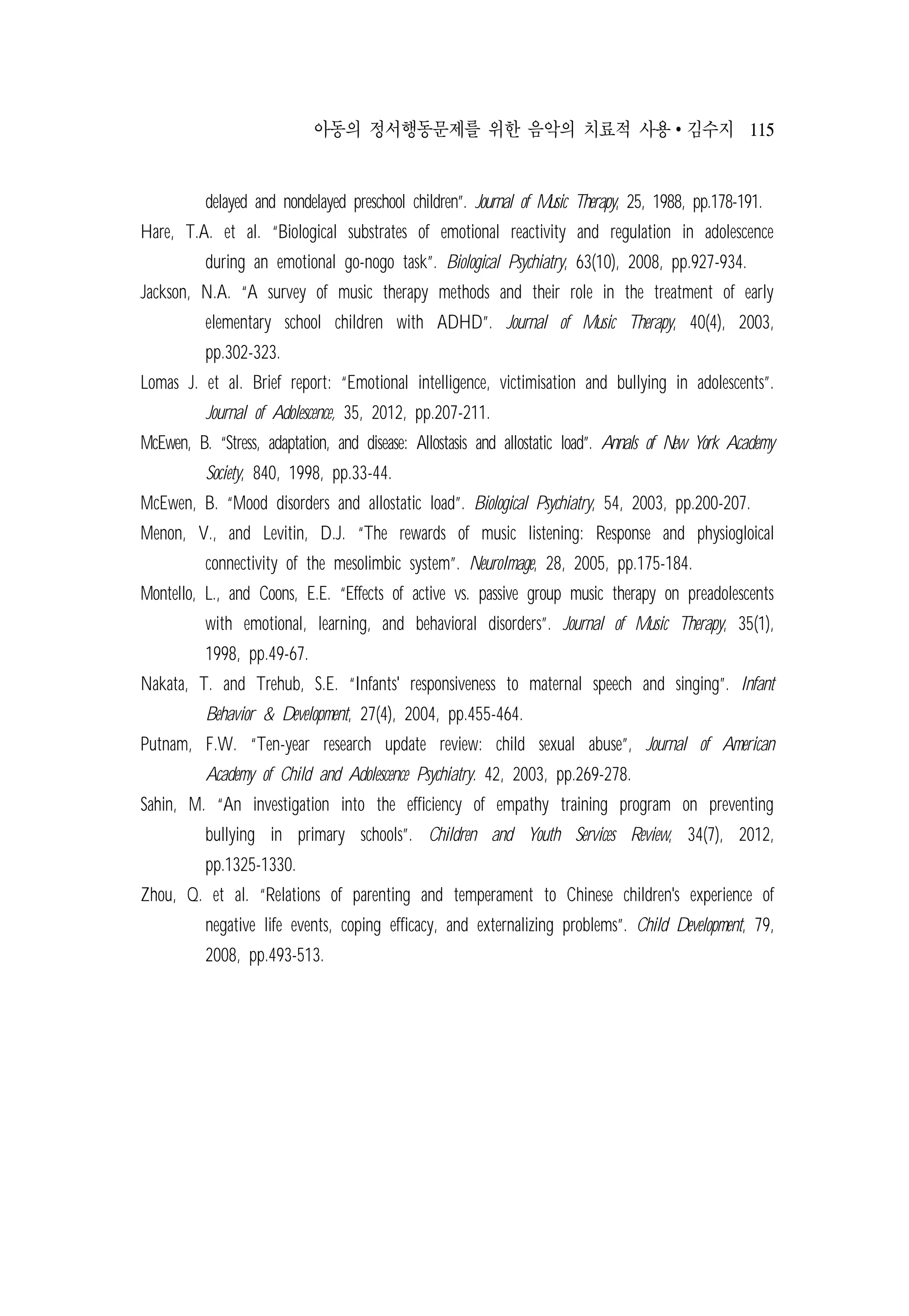 아동의 정서행동문제를 위한 음악의 치료적 사용 ∙ 김수지 115
delayed and nondelayed preschool children”. Journal of Music Therapy, 25, 1988, pp.178-191.
Hare, T.A. et al. “Biological substrates of emotional reactivity and regulation in adolescence
during an emotional go-nogo task”. Biological Psychiatry, 63(10), 2008, pp.927-934.
Jackson, N.A. “A survey of music therapy methods and their role in the treatment of early
elementary school children with ADHD”. Journal of Music Therapy, 40(4), 2003,
pp.302-323.
Lomas J. et al. Brief report: “Emotional intelligence, victimisation and bullying in adolescents”.
Journal of Adolescence, 35, 2012, pp.207-211.
McEwen, B. “Stress, adaptation, and disease: Allostasis and allostatic load”. Annals of New York Academy
Society, 840, 1998, pp.33-44.
McEwen, B. “Mood disorders and allostatic load”. Biological Psychiatry, 54, 2003, pp.200-207.
Menon, V., and Levitin, D.J. “The rewards of music listening: Response and physiogloical
connectivity of the mesolimbic system”. NeuroImage, 28, 2005, pp.175-184.
Montello, L., and Coons, E.E. “Effects of active vs. passive group music therapy on preadolescents
with emotional, learning, and behavioral disorders”. Journal of Music Therapy, 35(1),
1998, pp.49-67.
Nakata, T. and Trehub, S.E. “Infants' responsiveness to maternal speech and singing”. Infant
Behavior & Development, 27(4), 2004, pp.455-464.
Putnam, F.W. “Ten-year research update review: child sexual abuse”, Journal of American
Academy of Child and Adolescence Psychiatry. 42, 2003, pp.269-278.
Sahin, M. “An investigation into the efficiency of empathy training program on preventing
bullying in primary schools”. Children and Youth Services Review, 34(7), 2012,
pp.1325-1330.
Zhou, Q. et al. “Relations of parenting and temperament to Chinese children's experience of
negative life events, coping efficacy, and externalizing problems”. Child Development, 79,
2008, pp.493-513.
 
