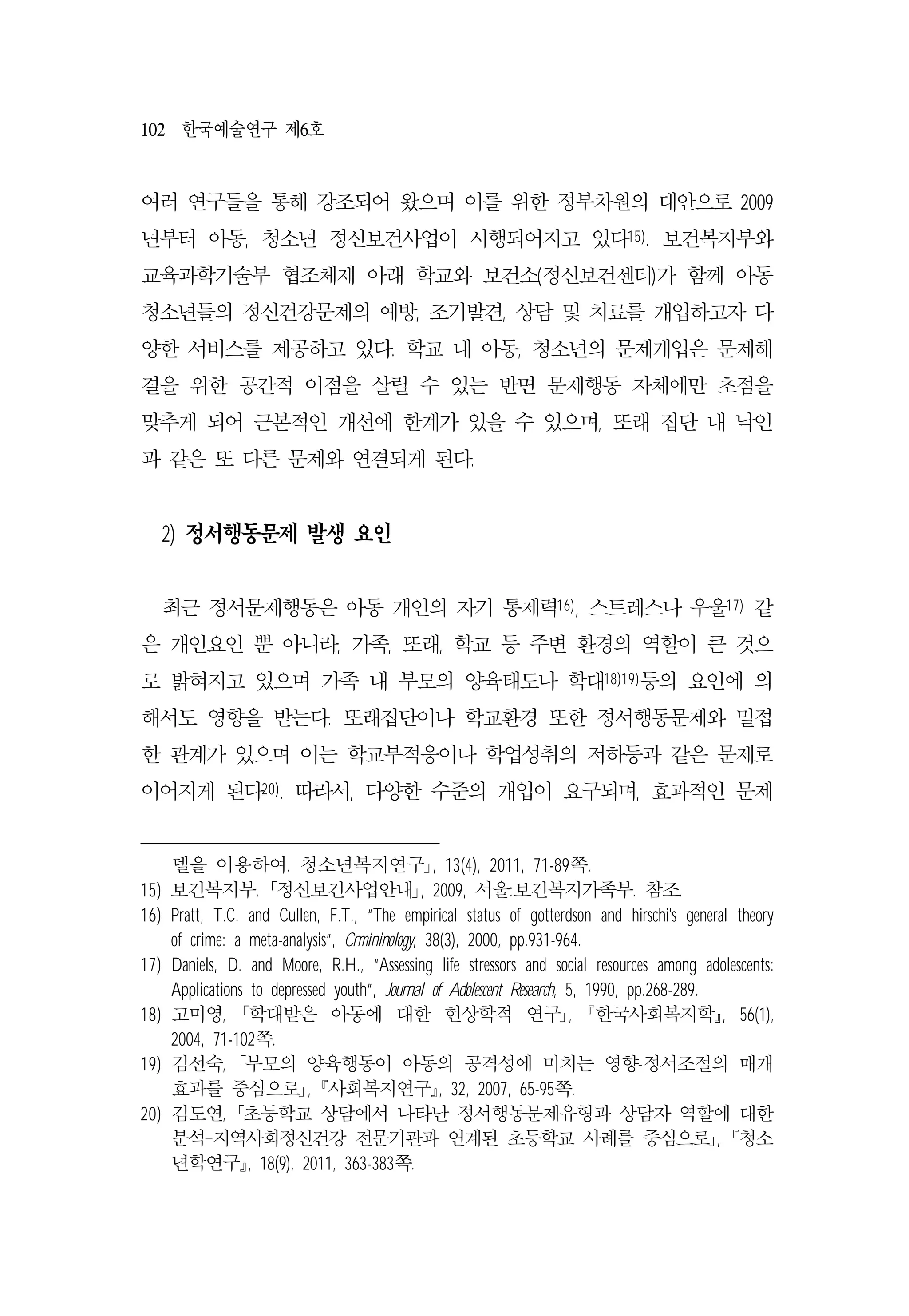 102 한국예술연구 제6호
여러 연구들을 통해 강조되어 왔으며 이를 위한 정부차원의 대안으로 2009
년부터 아동, 청소년 정신보건사업이 시행되어지고 있다15). 보건복지부와
교육과학기술부 협조체제 아래 학교와 보건소(정신보건센터)가 함께 아동
청소년들의 정신건강문제의 예방, 조기발견, 상담 및 치료를 개입하고자 다
양한 서비스를 제공하고 있다. 학교 내 아동, 청소년의 문제개입은 문제해
결을 위한 공간적 이점을 살릴 수 있는 반면 문제행동 자체에만 초점을
맞추게 되어 근본적인 개선에 한계가 있을 수 있으며, 또래 집단 내 낙인
과 같은 또 다른 문제와 연결되게 된다.
2) 정서행동문제 발생 요인
최근 정서문제행동은 아동 개인의 자기 통제력16), 스트레스나 우울17) 같
은 개인요인 뿐 아니라, 가족, 또래, 학교 등 주변 환경의 역할이 큰 것으
로 밝혀지고 있으며 가족 내 부모의 양육태도나 학대18)19)등의 요인에 의
해서도 영향을 받는다. 또래집단이나 학교환경 또한 정서행동문제와 밀접
한 관계가 있으며 이는 학교부적응이나 학업성취의 저하등과 같은 문제로
이어지게 된다20). 따라서, 다양한 수준의 개입이 요구되며, 효과적인 문제
델을 이용하여. 청소년복지연구｣, 13(4), 2011, 71-89쪽.
15) 보건복지부, ｢정신보건사업안내｣, 2009, 서울:보건복지가족부. 참조.
16) Pratt, T.C. and Cullen, F.T., “The empirical status of gotterdson and hirschi's general theory
of crime: a meta-analysis”, Crmininology, 38(3), 2000, pp.931-964.
17) Daniels, D. and Moore, R.H., “Assessing life stressors and social resources among adolescents:
Applications to depressed youth”, Journal of Adolescent Research, 5, 1990, pp.268-289.
18) 고미영, ｢학대받은 아동에 대한 현상학적 연구｣, 󰡔한국사회복지학󰡕, 56(1),
2004, 71-102쪽.
19) 김선숙, ｢부모의 양육행동이 아동의 공격성에 미치는 영향-정서조절의 매개
효과를 중심으로｣, 󰡔사회복지연구󰡕, 32, 2007, 65-95쪽.
20) 김도연, ｢초등학교 상담에서 나타난 정서행동문제유형과 상담자 역할에 대한
분석-지역사회정신건강 전문기관과 연계된 초등학교 사례를 중심으로｣, 󰡔청소
년학연구󰡕, 18(9), 2011, 363-383쪽.
 