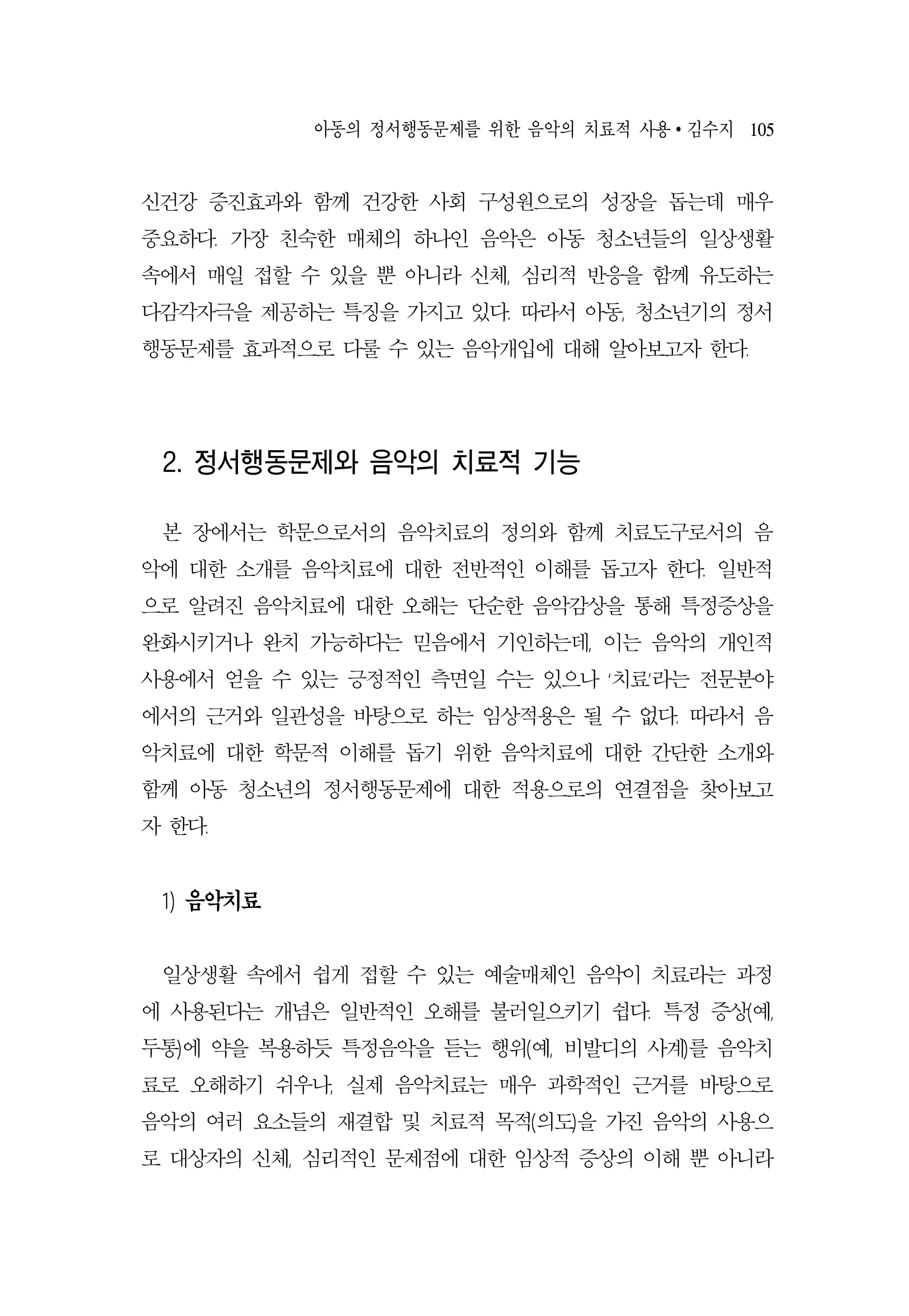 아동의 정서행동문제를 위한 음악의 치료적 사용 ∙ 김수지 105
신건강 증진효과와 함께 건강한 사회 구성원으로의 성장을 돕는데 매우
중요하다. 가장 친숙한 매체의 하나인 음악은 아동 청소년들의 일상생활
속에서 매일 접할 수 있을 뿐 아니라 신체, 심리적 반응을 함께 유도하는
다감각자극을 제공하는 특징을 가지고 있다. 따라서 아동, 청소년기의 정서
행동문제를 효과적으로 다룰 수 있는 음악개입에 대해 알아보고자 한다.
2. 정서행동문제와 음악의 치료적 기능
본 장에서는 학문으로서의 음악치료의 정의와 함께 치료도구로서의 음
악에 대한 소개를 음악치료에 대한 전반적인 이해를 돕고자 한다. 일반적
으로 알려진 음악치료에 대한 오해는 단순한 음악감상을 통해 특정증상을
완화시키거나 완치 가능하다는 믿음에서 기인하는데, 이는 음악의 개인적
사용에서 얻을 수 있는 긍정적인 측면일 수는 있으나 ‘치료’라는 전문분야
에서의 근거와 일관성을 바탕으로 하는 임상적용은 될 수 없다. 따라서 음
악치료에 대한 학문적 이해를 돕기 위한 음악치료에 대한 간단한 소개와
함께 아동 청소년의 정서행동문제에 대한 적용으로의 연결점을 찾아보고
자 한다.
1) 음악치료
일상생활 속에서 쉽게 접할 수 있는 예술매체인 음악이 치료라는 과정
에 사용된다는 개념은 일반적인 오해를 불러일으키기 쉽다. 특정 증상(예,
두통)에 약을 복용하듯 특정음악을 듣는 행위(예, 비발디의 사계)를 음악치
료로 오해하기 쉬우나, 실제 음악치료는 매우 과학적인 근거를 바탕으로
음악의 여러 요소들의 재결합 및 치료적 목적(의도)을 가진 음악의 사용으
로 대상자의 신체, 심리적인 문제점에 대한 임상적 증상의 이해 뿐 아니라
 