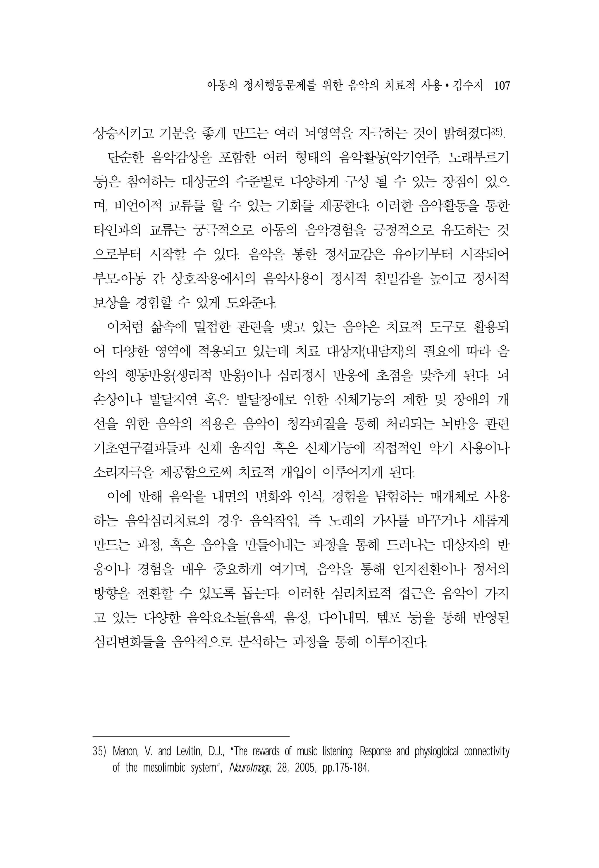 아동의 정서행동문제를 위한 음악의 치료적 사용 ∙ 김수지 107
상승시키고 기분을 좋게 만드는 여러 뇌영역을 자극하는 것이 밝혀졌다35).
단순한 음악감상을 포함한 여러 형태의 음악활동(악기연주, 노래부르기
등)은 참여하는 대상군의 수준별로 다양하게 구성 될 수 있는 장점이 있으
며, 비언어적 교류를 할 수 있는 기회를 제공한다. 이러한 음악활동을 통한
타인과의 교류는 궁극적으로 아동의 음악경험을 긍정적으로 유도하는 것
으로부터 시작할 수 있다. 음악을 통한 정서교감은 유아기부터 시작되어
부모-아동 간 상호작용에서의 음악사용이 정서적 친밀감을 높이고 정서적
보상을 경험할 수 있게 도와준다.
이처럼 삶속에 밀접한 관련을 맺고 있는 음악은 치료적 도구로 활용되
어 다양한 영역에 적용되고 있는데 치료 대상자(내담자)의 필요에 따라 음
악의 행동반응(생리적 반응)이나 심리정서 반응에 초점을 맞추게 된다. 뇌
손상이나 발달지연 혹은 발달장애로 인한 신체기능의 제한 및 장애의 개
선을 위한 음악의 적용은 음악이 청각피질을 통해 처리되는 뇌반응 관련
기초연구결과들과 신체 움직임 혹은 신체기능에 직접적인 악기 사용이나
소리자극을 제공함으로써 치료적 개입이 이루어지게 된다.
이에 반해 음악을 내면의 변화와 인식, 경험을 탐험하는 매개체로 사용
하는 음악심리치료의 경우 음악작업, 즉 노래의 가사를 바꾸거나 새롭게
만드는 과정, 혹은 음악을 만들어내는 과정을 통해 드러나는 대상자의 반
응이나 경험을 매우 중요하게 여기며, 음악을 통해 인지전환이나 정서의
방향을 전환할 수 있도록 돕는다. 이러한 심리치료적 접근은 음악이 가지
고 있는 다양한 음악요소들(음색, 음정, 다이내믹, 템포 등)을 통해 반영된
심리변화들을 음악적으로 분석하는 과정을 통해 이루어진다.
35) Menon, V. and Levitin, D.J., “The rewards of music listening: Response and physiogloical connectivity
of the mesolimbic system”, NeuroImage, 28, 2005, pp.175-184.
 