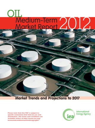OIL
2012Medium-Term
Market Report
Market Trends and Projections to 2017
Please note that this PDF is subject to
specific restrictions that limit its use and
distribution. The terms and conditions are
available online at http://www.iea.org/
termsandconditionsuseandcopyright/
 