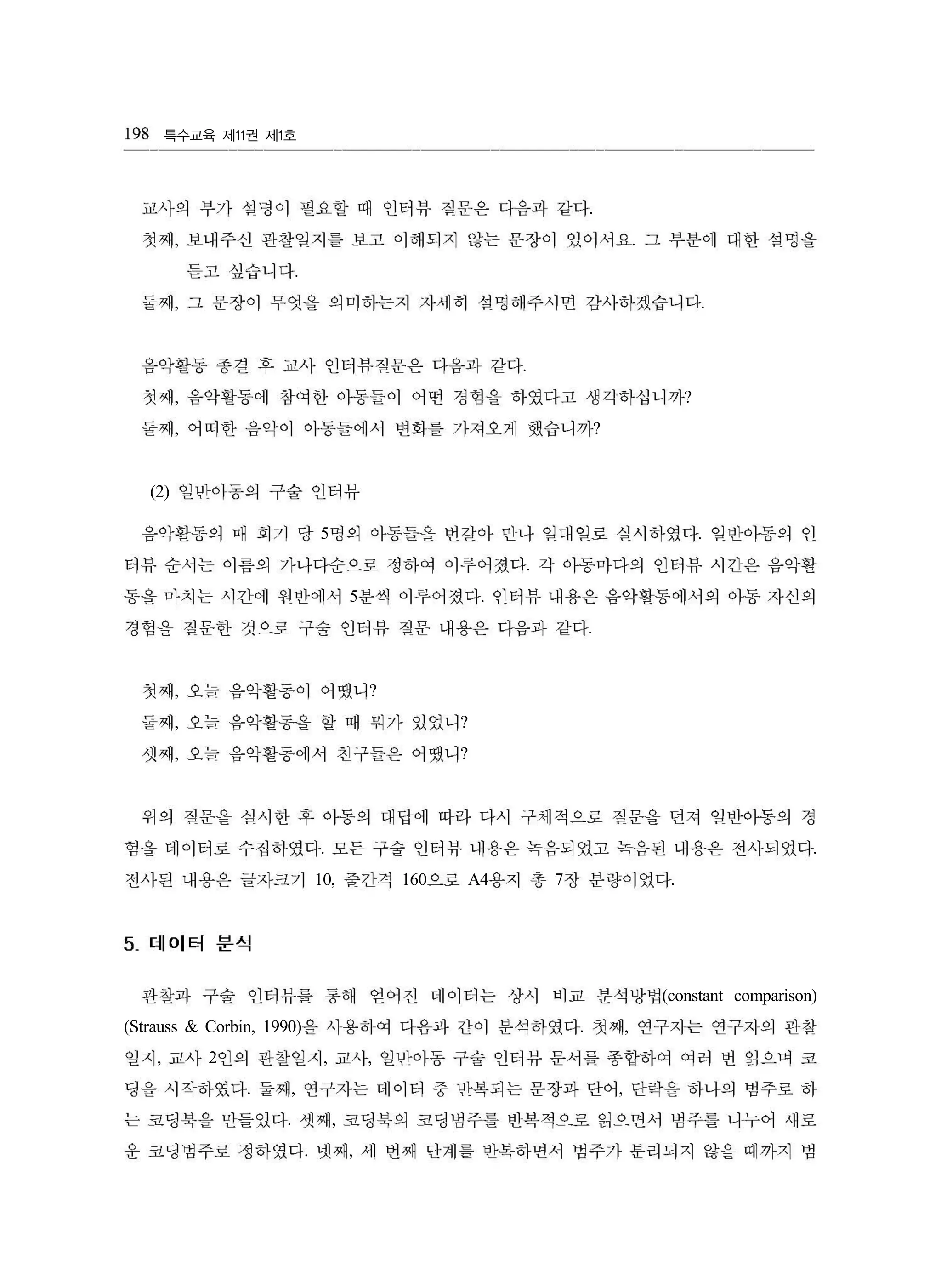 특수교육 제 권 제 호11 1
.
, .
.
, .
.
, ?
, ?
(2)
5 .
.
5 .
.
, ?
, ?
, ?
. .
10, 160 A4 7 .
(constant comparison)
(Strauss & Corbin, 1990) . ,
, 2 , ,
. , ,
. ,
. ,
198
교사의 부가 설멍이 필요할 때 인터뷰 칠문은 다음과 같다
첫째 보내주선 관찰입지를 보고 이해되지 않는 운장이 있어서요 그 부분에 대한 섭멍을
듣고 싶습니다
둘째 그 문장이 무엇을 의미하는지 자세히 섭명해주시면 감사하겠습니다
음악활동 종결 후 교사 인터뷰짐문은 다음과 같다
첫째 음악활동에 참여한 아동들이 어떤 경험을 하였다고 생각하십니까
둘째 어떠한 음악이 아동들에서 변화를 가져오케 했습니까
일반아동의 구술 인터뷰
읍악활동의 대 회기 당 명의 아동틀을 번갈아 민나 입매입로 심시하였다 입반아등의 인
터뷰 순서는 이름의 가나다순으로 정하여 。1 루어졌다 각 아동마다의 인터뷰 시긴은 음악활
동을 마치는 시간에 원반에서 분씩 이루어졌다 인터뷰 내용은 음악활동에서의 아동 자신의
경힘을 칠문한 것으로 구술 인터뷰 짐운 내용은 다음과 같다
첫째 오늠 음악활동이 어댔니
둘째 오늠 음악활동을 할 때 뭐가 있었니
셋째 오늠 음악활동에서 친구들은 어댔니
위의 짐문을 심사한 후 아동의 대답에 따라 다시 구체적으로 칠문을 던져 힐반아동의 경
험을 데이터로 수집하였다 모든 구술 인터뷰 내용은 늑음되였고 녹음된 내용은 전사되었다
전사된 내용은 글자크기 중긴걱 으로 용지 총 장 분량이었다
5_ 데이터 분석
관찰과 구술 인터뷰를 통해 얻어진 데이터는 상시 비교 분석망법
을 사용히여 다음파 간이 분석하였다 첫째 연구지는 연구지의 관참
일지 교사 인의 관찬일지 교사 일반아동 구술 인터뷰 문서를 종합하여 여러 벤 읽으며 코
딩을 시작하였다 둘째 연구자는 데이터 중 반복되는 문장과 단어 단락을 하나의 범주로 하
는 코딩북을 만들었다 셋째 코딩북의 코딩범주틀 반복적으로 읽으띤서 범주틀 니누어 새로
운 코딩범주로 정하였다 넷째 세 번째 단계를 반복하면서 범주가 분리되지 않을 때까지 범
 