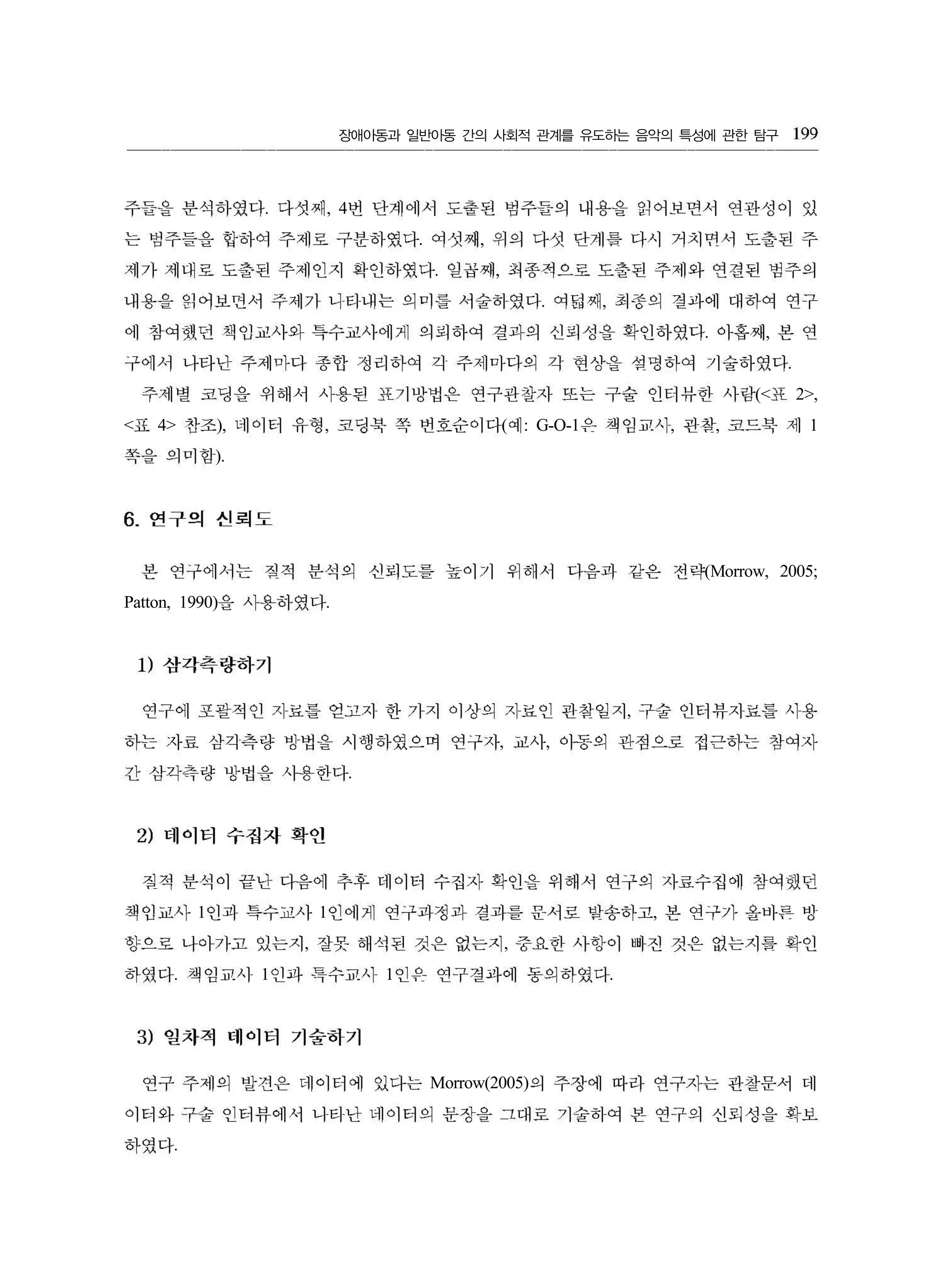 장애아동과 일반아동 간의 사회적 관계를 유도하는 음악의 특성에 관한 탐구
. , 4
. ,
. ,
. ,
. ,
.
(< 2>,
< 4> ), , ( : G-O-1 , , 1
).
(Morrow, 2005;
Patton, 1990) .
,
, ,
.
1 1 ,
, ,
. 1 1 .
Morrow(2005)
.
199
주들을 분삭하였다 다섯째 번 단계에서 도출된 범주들의 내용을 읽어보면서 연관성이 있
는 벙주들을 합하여 주제로 구분하였다 여섯째 위의 다섯 단계릎 다시 거치변서 도출된 주
세가 세대로 도출된 주제인지 확인하였다 일곱째 최종적으로 도출된 주제와 연결된 범주의
내용을 읽어보띤서 주제가 니타내는 의미를 서숲허였다 여닮쩌 최종의 결파에 대하여 연구
에 참여했던 책임교사와 특수교사에게 의펴하여 결과의 선펴성을 확인하였다 아홉째 본 연
구에서 나타난 주제마다 종합 정리하여 각 주제마다의 각 현상을 섭멍하여 기술하였다
주세별 코딩을 위해서 사용된 표가방법은 연구관찰자 또는 구술 인터뷰한 사람 표
표 찬조 너1 이터 유형 코딩북 쪽 번호순이다 예 은 책임교시 핀찾 코드북 저1
쪽을의미함
6. 연구의 선뢰도
본 연구에서는 짐적 분삭의 신뢰도를 높이기 위해서 다음과 같은 전략
을 사용하였다
1) 삼각측량하기
연구에 포괄적인 지료틀 얻고지 한 가지 이상의 지료인 관참일지 구술 인터뷰지료릎 사용
하는 자료 삼각측량 방법을 시행하였으며 연구자 교사 아동의 관점으로 접근하는 창여자
간 삼각측량 방법을 사용한다
2) 데이터 수접자 확얀
질적 분삭이 끝난 다음에 추후 데이터 수집자 확인을 위해서 연구의 자료수집에 참여했던
책임교사 인과 특수교사 인에게 연구과정과 결과를 문서로 발송하고 본 연구가 올바른 빙
향으로 나아가고 있는지 잘못 해석된 것은 없는지 중요한 사항이 빠진 것은 없는지를 확인
하였다 책임교사 인과 특수교시 인유 연구결파에 동의하였다
3) 열차적 데이터 기술하기
연구 주제의 발견은 데이터에 있다는 의 주장에 따라 연구자는 관찰문서 데
이터와 구술 인터뷰에서 니타난 네이터의 문장을 그대로 기술히여 본 연구의 신뢰성을 확보
하였다
 