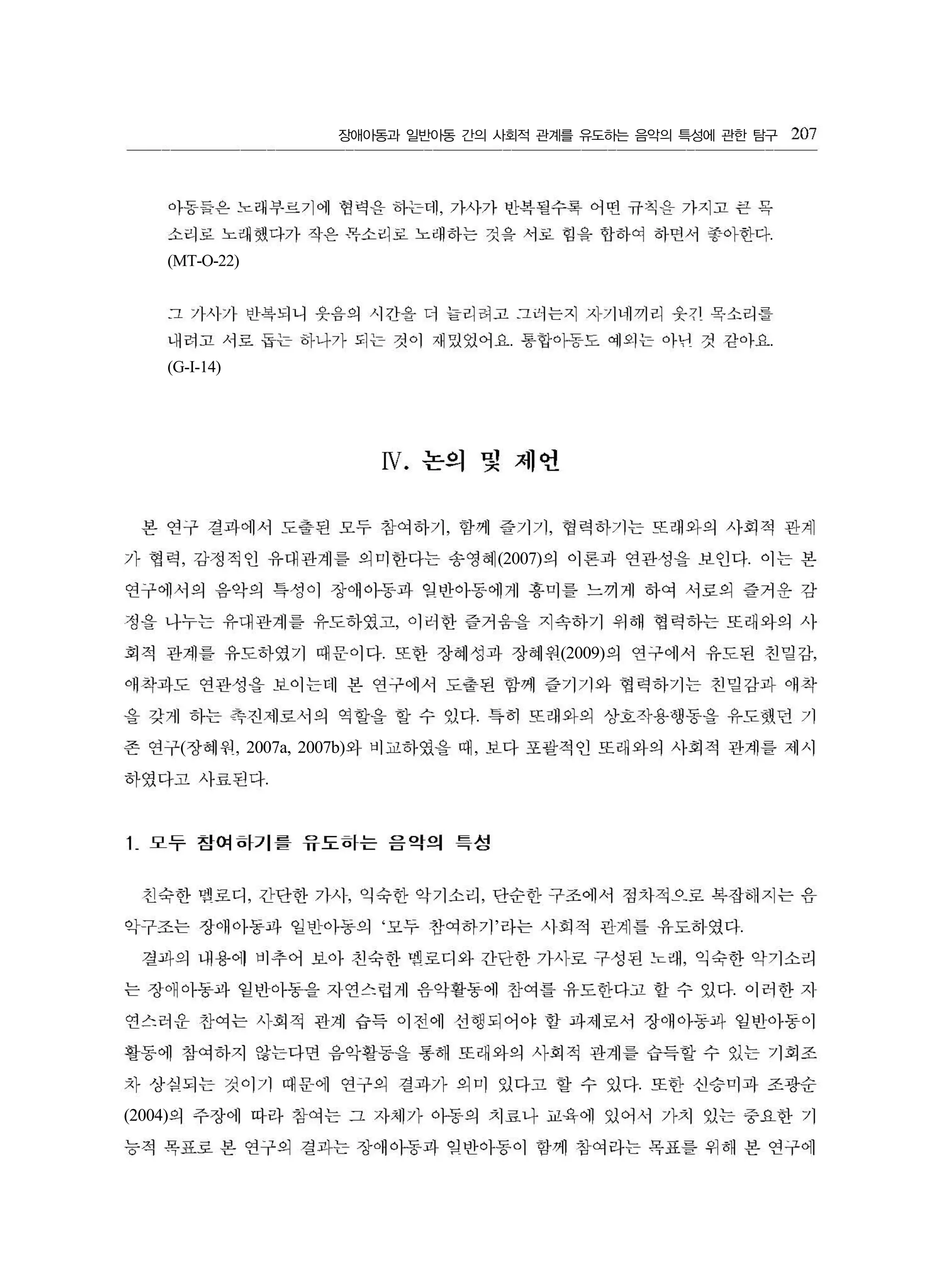 장애아동과 일반아동 간의 사회적 관계를 유도하는 음악의 특성에 관한 탐구
,
.
(MT-O-22)
. .
(G-I-14)
, ,
, (2007) .
,
. (2009) ,
.
( , 2007a, 2007b) ,
.
, , ,
‘ ’ .
,
.
.
(2004)
아동듬은 노래부르기에 혐력 을 하는데 가사가 반복될수록 어떤 규칙 응 가지고 큰 꼭
소리로 노래했다가 작은 목소리로 노래하는 것음 서로 힘을 합하여 하띤서 좋아한다
그 가사가 빈복되니 웃음의 시간올 더 늘리려고 그이는지 지가네끼리 웃끼 목소리릎
내려고 서로 둡는 하나가 되는 것이 재있었어요 통합이동도 예외는 아년 것 갇아요
N. 논의 및 제언
207
본 연구 결과에서 도출된 모두 참여하기 함께 즐기기 협력하기는 또래와의 사회적 관계
가 협력 감정적인 유대관계를 의미한다는 송영혜 의 이론과 연관성을 보인다 이는 본
연구에서의 음약의 특성이 장애아동과 임반아동에게 흥미를 느끼게 하여 서로의 즐거운 감
정을 나누는 유대관계를 유도하였고 。1 러한 즐거움을 지속하기 위해 협력하는 또래와의 사
회적 관계를 유도하였기 때문이다 또한 장혜성과 장혜원 의 연구에서 유도된 친밀감
애착과도 연관성을 보이는데 본 연구에서 도출된 함께 즐기기와 협력하기는 친밀감과 애착
을 갖게 하는 촉진제로서의 역할을 할 수 있다 특히 또래와의 상호작용행동을 유도했던 기
존 연구 장혜원 와 비교하였을 때 보다 포괄적인 또래와의 사회적 관계를 제시
하였다고 사료된다
1 모루 참여하기를 윤도하는 음악의 특성
친숙한 멜로디 간단한 가시 익숙한 악기소리 단순한 구조에서 점차적으로 복잡해지는 음
악구조는 장애아동파 일반아동의 모두 잔여하기 라는 시회적 핀계틀 유도하였다
결과의 내용에 비추어 보아 친숙한 멤로디와 간단한 가사로 구성원 노래 익숙한 악기소리
는 장애아동파 일반아동을 자연스럽게 음악활동에 찬여틀 유도한다고 할 수 있다 이러한 지
연스러운 찬여는 시회적 관계 습득 이전에 선행되어야 할 과제로서 장애아동과 일반아동이
활동에 참여하지 않는다면 음악활동을 통해 또래와의 사회적 관계를 습득할 수 있는 기회조
차 상심되는 것이기 때문에 연구의 결과가 의미 있다고 할 수 있다 또한 선승미과 조광순
의 주장에 따라 참여는 그 자체가 아동의 치료나 교육에 있어서 가치 있는 중요한 기
능적 목표로 본 연구의 결과는 장애아동과 입반아동이 함께 참여라는 목표를 위해 본 연구에
 