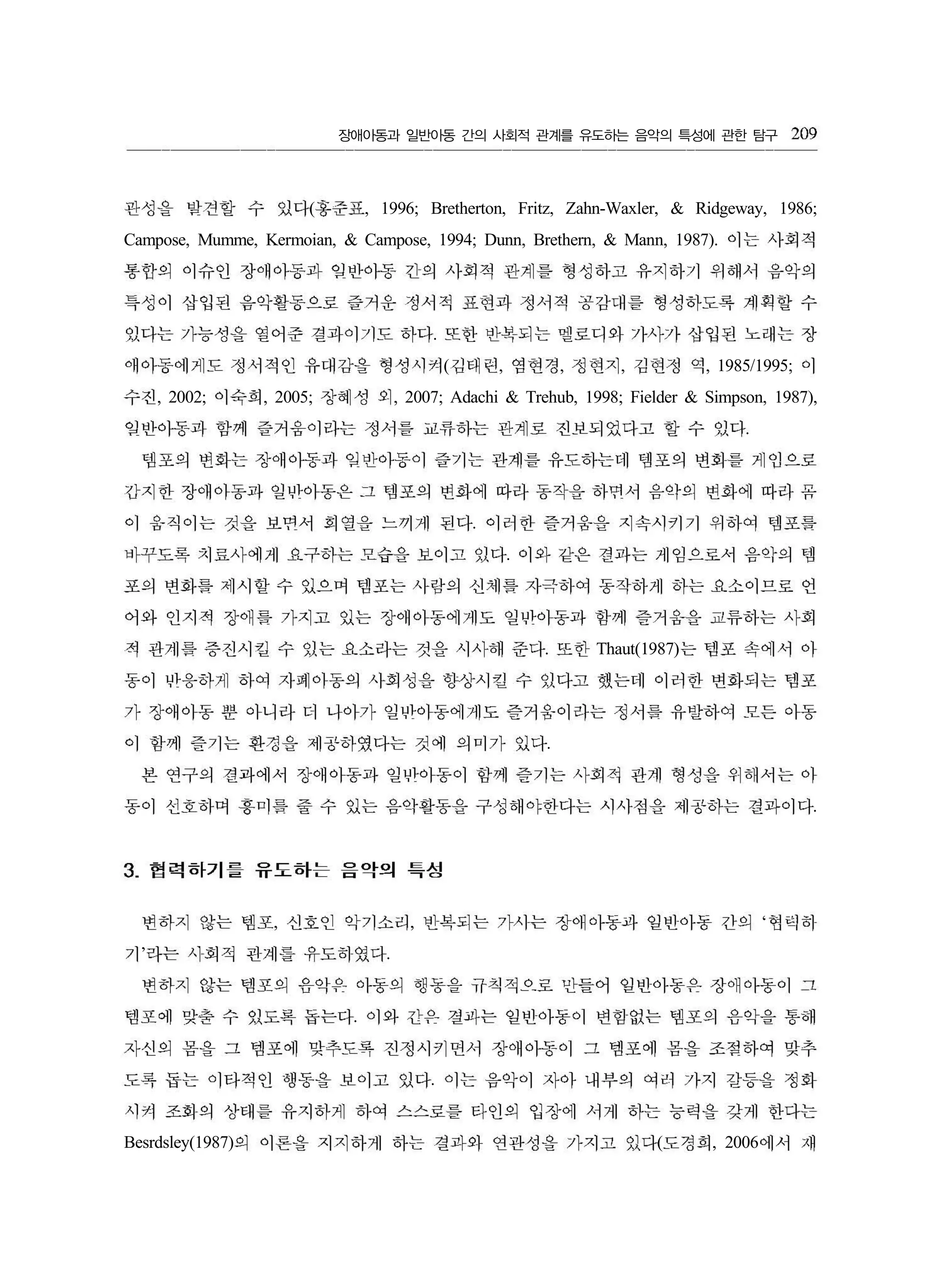 장애아동과 일반아동 간의 사회적 관계를 유도하는 음악의 특성에 관한 탐구
( , 1996; Bretherton, Fritz, Zahn-Waxler, & Ridgeway, 1986;
Campose, Mumme, Kermoian, & Campose, 1994; Dunn, Brethern, & Mann, 1987).
.
( , , , , 1985/1995;
, 2002; , 2005; , 2007; Adachi & Trehub, 1998; Fielder & Simpson, 1987),
.
.
.
. Thaut(1987)
.
.
, , ‘
’ .
.
.
Besrdsley(1987) ( , 2006
209
관성을 발견할 수 있다 홍준표
이는사회적
통함의 이슈인 장애아동과 잊반아동 긴의 사회적 관계를 형성하고 유지하기 위해서 음악의
특성이 삽입된 음악활동으로 즐거운 정서적 표현과 정서적 공감대를 형성하도록 계회할 수
있다는 가능성을 열어준 결과이기도 하다 또한 반복되는 멜로디와 가사가 삽입된 노래는 장
애아등에게도 정서적인 유대감을 형성시켜 김태런 염현경 정현지 김현정 역 이
수진 이숙회 장혜성 외
잊반아동과 함께 즐거움이라는 정서를 교류하는 관계로 진보되었다고 할 수 있다
템포의 변화는 장애아동과 입반아응이 즐기는 관계를 유도하는데 댐포의 변회를 게임으로
감지한 장애아동과 일반아동은 그 템포의 변화에 따라 동작을 하면서 음약의 변화에 따라 옴
이 움직이는 것을 보변서 희열을 느끼게 된다 이러한 즐거움을 지속시키기 위하여 템포를
바꾸도록 치료사에게 요구하는 모습을 보이고 있다 이와 같은 결과는 게임으로서 음악의 템
포의 변화를 제시할 수 있으며 템포는 사랑의 신체를 자극하여 동작하게 하는 요소이므로 언
어와 인지적 장애를 가지고 있는 장애아동에게도 일반아동과 함께 즐거움을 교류하는 사회
적 관계릎 증진시킬 수 있는 요소라는 것을 시사해 준다 또한 는 템포 속에서 아
동이 반웅하케 하여 자폐아동의 사회성을 향상시킬 수 있다고 했는데 이러한 변화되는 템포
가 장애아동 뿐 아니라 티 나아가 일반아동에게도 즐거움이라는 정서름 유발하여 모든 아동
이 함께 즐기는 환경을 제공하였다는 것에 의미가 있다
본 연구의 결과에서 장애아동과 일반아동이 함께 즐기는 사회적 관게 형성을 위해서는 아
동이 신호하며 흥미릎 줄 수 있는 음악활동을 구성해야한다는 시사점을 제공하는 결과이다
3. 협력하기를 유도하는 음악의 특성
변하지 않는 템포 신호인 악기소리 반복되는 가시는 장애아동파 일반아동 간의 혐띄허
기 라는 사회적 관계를 유도하였다
변하지 않는 템포의 음g149→ 아동의 행동을 규칙적으로 만들어 일빈아동은 장애아동이 그
템포에 맞출 수 있도록 돕는다 이와 간은 결과는 일빈아동이 변힘없는 템포의 음악을 통해
자신의 폼을 그 템포에 맞추도록 진정시키면서 장애아동이 그 템포에 몸을 조정하여 맞추
도록 둡는 이타적인 행동을 보이고 있다 이는 음악이 자아 내부의 여리 가지 갈등을 정화
시켜 조회의 상태를 유지하케 하여 스스로를 타인의 입장에 서게 하는 능력을 갖게 한다는
의 이론을 지지하게 하는 결과와 연관성을 가지고 있다도경희 에서 재
 