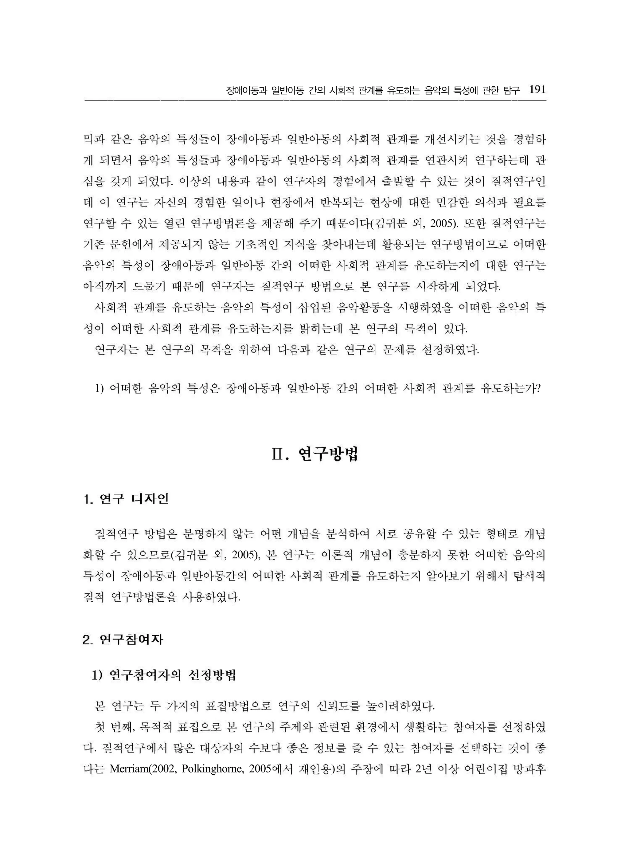 장애아동과 일반아동 간의 사회적 관계를 유도하는 음악의 특성에 관한 탐구
.
( , 2005).
.
.
.
1) ?
( , 2005),
.
.
,
.
Merriam(2002, Polkinghorne, 2005 ) 2
191
믹과 같은 음악의 특성들이 장애아동과 잊반아동의 사회적 관계를 개선시키는 것을 경험하
게 되면서 읍악의 특성들과 장애아동과 임반아동의 사회적 관계를 연관시켜 연구하는데 관
심을 갖게 되었다 。1 상의 내용과 같이 연구자의 경험에서 출발할 수 있는 것이 짐적연구인
데 이 연구는 자신의 경험한 임이나 현장에서 반복되는 현상에 대한 민감한 의식과 필요를
연구할 수 있는 열린 연구빙법론을 제공해 주기 때문이다 김귀분 외 또한 짐적연구는
기존 문헌에서 제공되지 않는 기초적인 지식을 찾아내는데 활용되는 연구벙법이므로 어떠한
음악의 특성이 장애아동과 잊반아동 긴의 어떠한 사회적 관계를 유도하는지에 대한 연구는
아직까지 드물가 때운에 연구자는 짐적연구 뱅법으로 본 연구를 시작하게 되었다
사회적 관계를 유도하는 음악의 특성이 삽입된 음악활동을 시행하였을 어떠한 음악의 특
성이 어떠한 사회적 관계릎 유도하는지를 밝히는데 본 연구의 목적이 었다
연구자는 본 연구의 목적을 위하여 다음과 같은 연구의 문세릎 설정하였다
어떠한 음악의 특성은 장에냄과 잊반아동 간의 어떠한 사회적 관계를 유도하는가
II. 연구방법
1. 연구 디자인
질적연구 벙법은 분명하지 않는 어떤 개념을 분삭하여 서로 공유할 수 있는 형태로 개념
화할 수 있으므로 김귀분 외 본 연구는 이론적 개념이 J충분하지 못한 어떠한 음악의
특성이 장애아동과 입반아동간의 어떠한 사회적 관계를 유도하는지 알아보기 위해서 탐색적
짐적 연구방법론을 사용하였다
2 연구참여자
1) 연구참여자의 선정빵볍
본 연구는 두 가지의 표집뱅법으로 연구의 선펴도를 높이려하였다
첫 번째 목적적 표집으로 본 연구의 주제와 관런된 환경에서 생활하는 참여자를 선정하였
다 칠적연구에서 많은 대상자의 수보다 좋은 정보를 줄 수 있는 창여자를 선택하는 것이 좋
다는 에서 재인용 의 주장에 따라 년 이상 어련이접 방과후
 