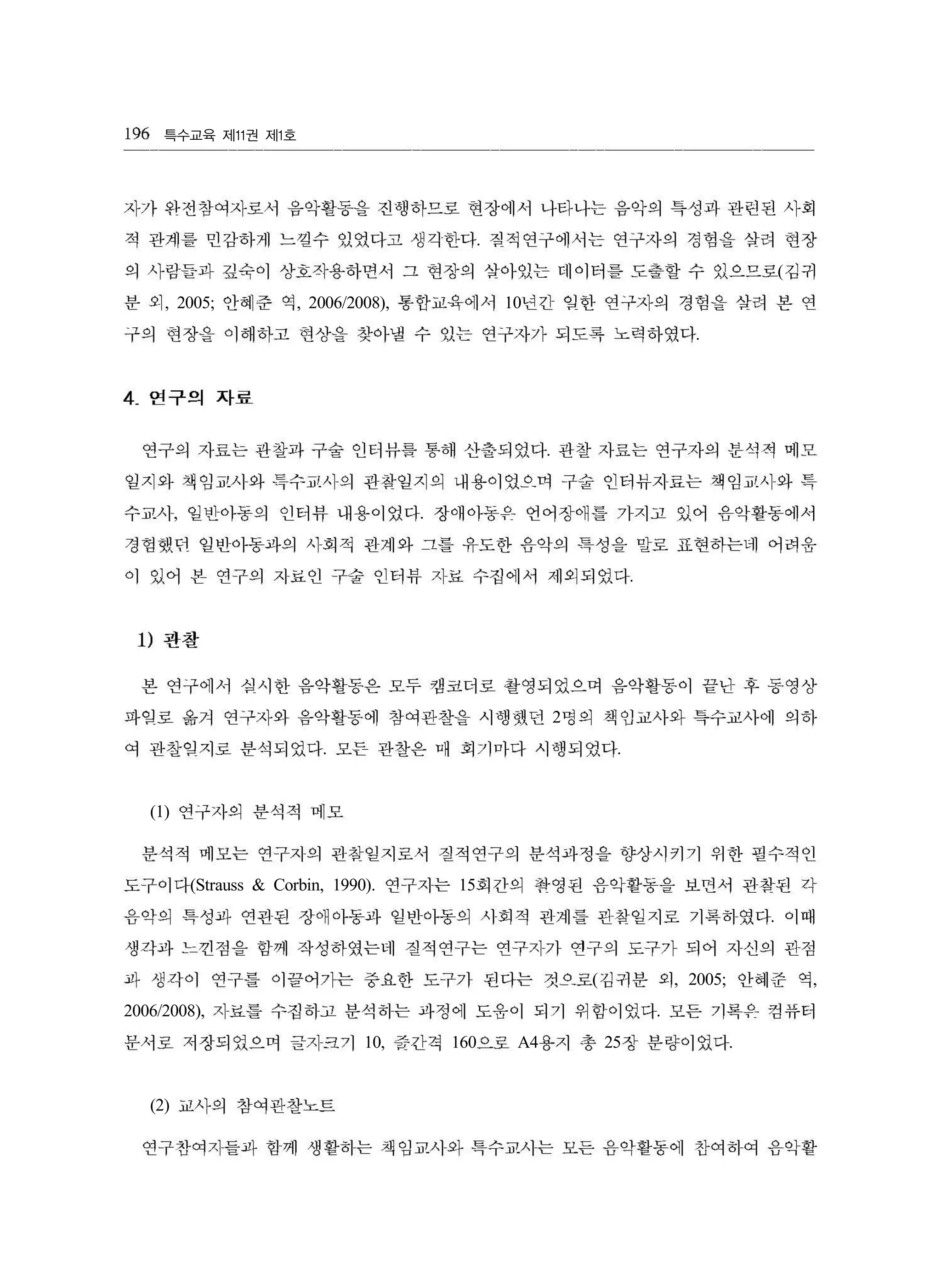 특수교육 제 권 제 호11 1
.
(
, 2005; , 2006/2008), 10
.
.
, .
.
2
. .
(1)
(Strauss & Corbin, 1990). 15
.
( , 2005; ,
2006/2008), .
10, 160 A4 25 .
(2)
196
자가 와전창여자로서 음악활동을 진행하므로 현장에서 나타나는 음악의 특성과 관런된 사회
적 관계를 민감하게 느낄수 있었다고 생각한다 칠적연구에서는 연구자의 경험을 쌀려 현장
의 사람들과 깊숙이 상호작용하면서 그 현장의 삽아있는 데이터를 도출할 수 있으므로 김귀
분 외 안혜준 역 통합교육에서 년긴 임한 연구자의 경힘을 삽려 본 연
구의 현장을 이해하고 현상을 찾아낼 수 있는 연구자가 되도록 노력하였다
4 연구의 자료
연구의 자료는 관찰과 구술 인터뷰를 통해 산출되었다 관찰 자료는 연구자의 분석적 메모
일지와 책임교사와 특수교사의 관찾일지의 내용이였R 며 구숲 인터뷰지료는 책임교사와 특
수교사 일빈아동의 인터뷰 내용이었다 장애아동유 언어장애틀 가지고 있어 음악활동에서
경험했던 일반아동파의 사회적 관계와 그틀 유도한 음악의 특성을 말로 표현하는네 어려윤
。1 있어 본 연구의 지료인 구술 인터뷰 지료 수집에서 제외되었다
1) 관찰
본 연구에서 심사한 음악활동은 모두 캠코더로 촬영되었으며 음악활동이 끝난 후 동영상
파입로 옮겨 연구자와 음악활동에 참여관찬을 시행했던 명의 책임교사와 특수교사에 의하
여 관찰임지로 분삭되었다 모든 관창은 매 회기마다 시행되었다
연구자의 분삭적 메모
분석적 메모는 연구지의 관참일지로서 질적연구의 분석파정을 향상시키기 위한 필수적인
도구이다 연구자는 회간의 꽉영원 음악활동을 보띤서 관참된 각
음악의 특성과 연관된 장애아동파 일반아동의 시회적 관계를 핀참일지로 기록허였다 이때
생각파 느낀점을 힘께 작성하였는네 질적연구는 연구자가 연구의 도구가 되어 지신의 관점
과 생각이 연구틀 。1 끌어가는 중요한 도구가 된다는 것으로 김귀분 외 안혜준 역
자료를 수집히고 분석하는 파정에 도웅이 되기 위힘이었다 모든 기록유 컴퓨터
문서로 저장되었으며 글지크기 줄간격 으로 용지 총 장 분량이었다
교사의 참여관찬노트
연구잔여자들과 함께 생활하는 책임교사와 특수교사는 모든 음악활동에 찬여히여 음악활
 