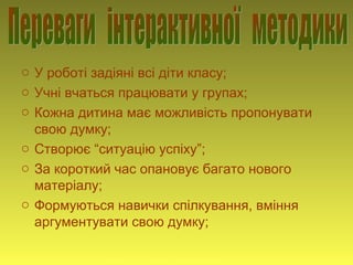 o У роботі задіяні всі діти класу;
o Учні вчаться працювати у групах;
o Кожна дитина має можливість пропонувати
свою думку;
o Створює “ситуацію успіху”;
o За короткий час опановує багато нового
матеріалу;
o Формуються навички спілкування, вміння
аргументувати свою думку;
Учитель Оприско Галина Михайлівна
 