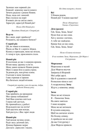 Залишає нам зоряний дім
Кожний кожному щастя нового
Зичить радісно з роком Новим.
Пада, пада сніг лапатий.
Вже ступило на поріг
В кожен дім це світле свято.
Здрастуй, здрастуй Новий рік!
Пісня «Під Новий рік»
Виходять Новий рік і Старий рік
Ведуча
Ви з яких доріг прийшли?
Розкажіть, що цікавого бачили?
Старий рік
Ой, як тяжко я втомився,
Йшов до Вас й з дороги збився.
Колись я приходив, мене всі вітали,
А тепер я чую, проклинати стали.
Новий рік
Я поспішав до вас із кожним кроком.
Вітаю вашу дружну я сім’ю.
Мене давно назвали Новим роком.
Мені із вами йти в однім строю.
За роком рік, мов річка плине.
Сьогодні в мене іменини.
І вже отримав я ізрання
Від багатьох людей вітання.
Старий рік передає ключ до щастя, добра,
радості Новому року.
Старий рік
Тож прийміть на прощання
Моє краще побажання!
Хай Вам сонечко сміється
І наука хай дається,
Не привчайтесь у роботі
Відкладати все на потім!
Хай щастить вам всюди,
Хай ростуть з Вас гарні люди.
Новий рік
Хай всюди музика лунає,
Радіє весь дитячий світ,
Ялинка барвами заграє
Для всіх: дорослих і малих.
Всі діти плещуть у долоні.
Всі
З Новим роком,
Новий рік! З новим щастям!
Пісня «Новорічна»
Танець «Гуцулочка»
Діти (разом)
Гей, Зима, Зима, Зима!
Нумо йди до нас сама.
Хоч у космос злетимо,
А тебе ми знайдемо.
Краще йди до нас сама,
Гей, Зима, Зима, Зима!
Пісня «Сніжна пісенька»
В зал входять Зима, Морозенко, Дід Мороз і
Снігуронька
Морозенко
Морозенко я малий
Діда Мороза внучок
Завірюха й Вітровій
Мої добрі друзі.
Ще й художник я завзятий
Розмалюю вікна в хаті
А подруженьку Зиму
Ждуть у кожному двору.
Зима
Мене ви всі пізнали
Я – Панночка Зима.
На свято завітала
І знаю недарма.
Мене ви всі впізнали
В пуховім кожушку,
Щоб на санчатах мчати
По білому сніжку.
А прийшли ми не самі
До вас Снігурочку і
Діда Мороза привели.
 