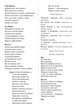Снігуронька
Добрий день, любі малята!
Всіх вітаю вас із святом.
Вітаю біленьких, русявих, чорненьких,
Зовсім тихеньких і дуже жвавеньких,
Усіх, хто співає, танцює і скаче,
Хто вміє дружити
І рідко так плаче!
Дід Мороз
Мандрував я довгий час,
В селах та містах бував,
Льодом ріки укривав,
А тепер прийшов до вас.
З Новим роком вас вітаю,
Щастя і добра бажаю!
Ведуча
Дітки наші вивчили вірші,
Співають веселі пісні,
Вміють гарно танцювати,
В ігри грають завзято.
Готувалися дружно
до Новорічного свята!
Ми раді вітати
Вас на нашому святі.
Будьте нашими гостями.
Танцюйте, співайте і весело грайте!
Хоровод «У лісі, лісі темному…»
У лісі, лісі темному
Де ходить хитрий лис
Росла собі ялинонька,
І зайчик з нею ріс.
Ой снігу, снігу білого
Насипала зима!
Прибіг сховатись заєнько —
Ялиноньки нема.
Ішов тим лісом Дід Мороз,
Червоний в нього ніс.
Він зайчика-стрибайчика
У торбі нам приніс.
Маленький сірий зайчику,
Іди, іди до нас.
Дивись — твоя ялинонька
Горить на весь палац!
Пісня «Морозець»
Морозець, морозець. (діти накивують
пальчиком)
Не щипай нам щічки, (показують на
щічки)
Теплі валянки у нас, (демонструють
чобітки, шубку)
Шубки й рукавички. (виконують рухи
«ліхтарики»)
Морозець, морозець! (діти плескають у
долон).
Плещемо в долоні,
У дівчаток і хлоп'ят (розводять руки в
сторони)
Носики червоні. (легенько стукають себе
по носику)
Танець «Чунга-чанга»
Виходить Чарівна Ніч
Ніч
Я темна Ніч!
Все покриваю,
Щоб сон прийшов до всіх
Дорослих й діток присипаю
Який по ночах сміх?
Вночі і темно, й дуже лячно,
І бродить хижий звір.
А той, хто вийде необачно,
Заблудиться між гір.
Ведуча
Ну що ти, Нічко, ти чарівна,
Ти незвичайна в нас.
Буваєш раз на рік казкова,
Сьогодні ж, саме час!
Така ти гарна, симпатична
І дуже чарівна!
Ти ніч сьогодні – новорічна!
Творити час дива!
Ніч
 