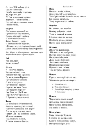 От горе! Я й забула, діти,
Що рік новий іде,
І треба казку всім створити,
Та, чари мої де?
А! Ось де паличка чарівна,
Торкнусь – час попливе…
Над світом ніч настане дивна
І казка оживе.
Ведуча
Дід Мороз-червоний ніс
Прийшов до нас на свято,
Приніс він торбу чарівну
В ній іграшок багато:
Звірят багато і героїв
із казок нам всім відомих.
- Візьми, дідусю, чарівний посох свій
Дітки хочуть побувати у казці чарівній!
Дід Мороз і Ніч-чарівниця творять чудо:
торкаються тричі чарівної торби.
Всі
Раз, два, три!
Казко, оживи!
Казка
Я – казочка весела,
Ходжу в міста і села.
Розкажу вам про Дракона,
Де живе злюча Горгона.
Про смішного Колобка
Й золотого гусака.
Про Івасика з веслом
І про те, як живе Гном.
Про веселих поросят
І як Вовк не з’їв Ягнят.
І про Качечку кривеньку,
Й Рукавичку величеньку.
Заєць
До зайців усі несправедливі,
Кажуть, що ми дуже лякливі
Найбоягузливіші за всіх звірят
Але не вірте – це все казка,
І страх мій – це звичайна маска.
Мене не залякать.
Над лисицею сміюсь,
Я також вовка не боюсь.
Виходить Вовк
Вовк
Нарешті я тебе піймав,
Хоч як ти, зайче, не стрибав,
Хоробрий зайчик і зовсім він не хваста,
Біг я довго за тобою,
Хочу мирно жить з тобою.
Ведмідь
Всі знають, що ведмідь
Взимку у барлозі спить.
Та сміх дитячий я почув
І більше я вже не заснув.
Прийшов до вас, малята,
Щоб з вами святкувати!
Білочка
Я Білочка-реготушка,
Я Білочка – пострибушка,
В дуплі живу, горішки гризу.
На зелених гілочках
Дуже сумно білочкам
Я на свято прийшла
Подарунки принесла!
Принесла вам сніжки
Тож пограймо трішки!
Ведуча
Гаразд, приєднуйтесь до нас.
Збирались гратись ми якраз.
1. Гра «Сніжки»
2. Гра «Хто більше»
3. Гра «Надуй новорічну кульку»
(з батьками)
Ведуча
Чия це тихо ступа ніжка?
Хто до нас так поспішає?
Це ж чарівна Білосніжка.
Ми давно її чекаєм.
Білосніжка
Мене гноми розбудили
І прийти до вас просили.
Кажуть тут найкращі в світі,
Найщиріші гарні діти.
 