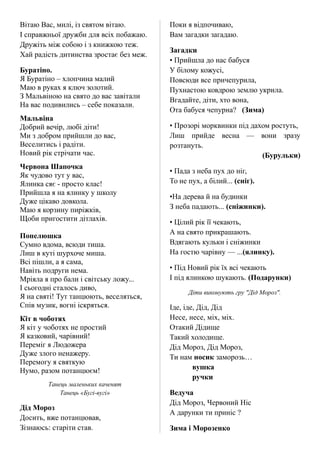 Вітаю Вас, милі, із святом вітаю.
І справжньої дружби для всіх побажаю.
Дружіть між собою і з книжкою теж.
Хай радість дитинства зростає без меж.
Буратіно.
Я Буратіно – хлопчина малий
Маю в руках я ключ золотий.
З Мальвіною на свято до вас завітали
На вас подивились – себе показали.
Мальвіна
Добрий вечір, любі діти!
Ми з добром прийшли до вас,
Веселитись і радіти.
Новий рік стрічати час.
Червона Шапочка
Як чудово тут у вас,
Ялинка сяє - просто клас!
Прийшла я на ялинку у школу
Дуже цікаво довкола.
Маю я корзину пиріжків,
Щоби пригостити дітлахів.
Попелюшка
Сумно вдома, всюди тиша.
Лиш в куті шурхоче миша.
Всі пішли, а я сама,
Навіть подруги нема.
Мріяла я про бали і світську ложу...
І сьогодні сталось диво,
Я на святі! Тут танцюють, веселяться,
Спів музик, вогні іскряться.
Кіт в чоботях
Я кіт у чоботях не простий
Я казковий, чарівний!
Переміг я Людожера
Дуже злого ненажеру.
Перемогу я святкую
Нумо, разом потанцюєм!
Танець маленьких каченят
Танець «Бугі-вугі»
Дід Мороз
Досить, вже потанцював,
Зізнаюсь: старіти став.
Поки я відпочиваю,
Вам загадки загадаю.
Загадки
• Прийшла до нас бабуся
У білому кожусі,
Повсюди все причепурила,
Пухнастою ковдрою землю укрила.
Вгадайте, діти, хто вона,
Ота бабуся чепурна? (Зима)
• Прозорі морквинки під дахом ростуть,
Лиш прийде весна — вони зразу
розтануть.
(Бурульки)
• Пада з неба пух до ніг,
То не пух, а білий... (сніг).
•На дерева й на будинки
З неба падають... (сніжинки).
• Цілий рік її чекають,
А на свято прикрашають.
Вдягають кульки і сніжинки
На гостю чарівну — ...(ялинку).
• Під Новий рік їх всі чекають
І під ялинкою шукають. (Подарунки)
Діти виконують гру "Дід Мороз".
Іде, іде, Дід, Дід
Несе, несе, міх, міх.
Отакий Дідище
Такий холодище.
Дід Мороз, Дід Мороз,
Ти нам носик заморозь…
вушка
ручки
Ведуча
Дід Мороз, Червоний Ніс
А дарунки ти приніс ?
Зима і Морозенко
 