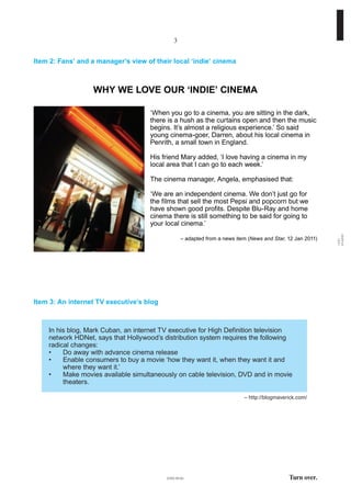 Item 2: Fans’ and a manager’s view of their local ‘indie’ cinema
WHY WE LOVE OUR ‘INDIE’ CINEMA
‘When you go to a cinema, you are sitting in the dark,
there is a hush as the curtains open and then the music
begins. It’s almost a religious experience.’ So said
young cinema-goer, Darren, about his local cinema in
Penrith, a small town in England.
His friend Mary added, ‘I love having a cinema in my
local area that I can go to each week.’
The cinema manager, Angela, emphasised that:
‘We are an independent cinema. We don’t just go for
the films that sell the most Pepsi and popcorn but we
have shown good profits. Despite Blu-Ray and home
cinema there is still something to be said for going to
your local cinema.’
– adapted from a news item (News and Star, 12 Jan 2011)
Turn over.
1182
01A003
(1182-01A)
3
– http://blogmaverick.com/
Item 3: An internet TV executive’s blog
In his blog, Mark Cuban, an internet TV executive for High Definition television
network HDNet, says that Hollywood’s distribution system requires the following
radical changes:
•	 Do	away	with	advance	cinema	release
•	 Enable	consumers	to	buy	a	movie	‘how	they	want	it,	when	they	want	it	and	
where they want it.’
•	 Make	movies	available	simultaneously	on	cable	television,	DVD	and	in	movie	
theaters.
 