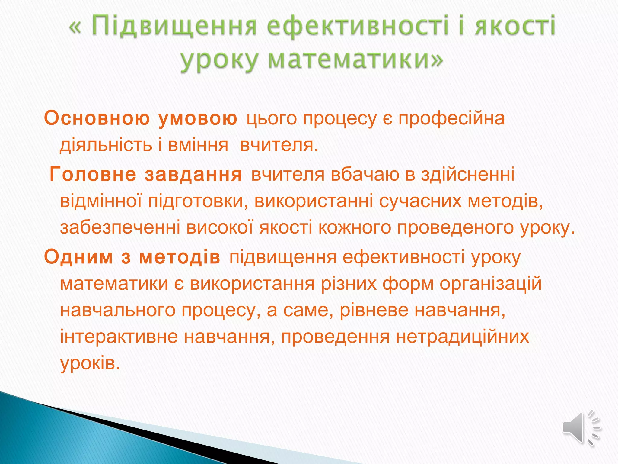 Основною умовою цього процесу є професійна
діяльність і вміння вчителя.
Головне завдання вчителя вбачаю в здійсненні
відмінної підготовки, використанні сучасних методів,
забезпеченні високої якості кожного проведеного уроку.
Одним з методів підвищення ефективності уроку
математики є використання різних форм організацій
навчального процесу, а саме, рівневе навчання,
інтерактивне навчання, проведення нетрадиційних
уроків.
 