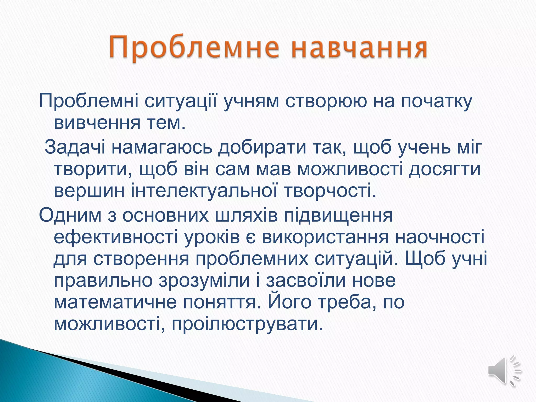Проблемні ситуації учням створюю на початку
вивчення тем.
Задачі намагаюсь добирати так, щоб учень міг
творити, щоб він сам мав можливості досягти
вершин інтелектуальної творчості.
Одним з основних шляхів підвищення
ефективності уроків є використання наочності
для створення проблемних ситуацій. Щоб учні
правильно зрозуміли і засвоїли нове
математичне поняття. Його треба, по
можливості, проілюструвати.
 