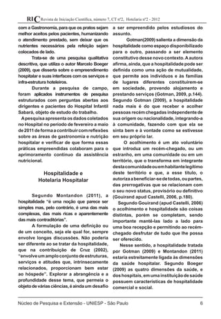 Revista de Iniciação Científica, número 7, CT nº2, Hotelaria nº2 - 2012RIC
Núcleo de Pesquisa e Extensão - UNIESP - São Paulo 6
com a Gastronomia, para que os pratos sejam
melhor aceitos pelos pacientes, humanizando
o atendimento prestado, sem deixar que os
nutrientes necessários pela refeição sejam
colocados de lado.
Trata-se de uma pesquisa qualitativa
descritiva, que utiliza o autor Marcelo Boeger
(2009), que disserta sobre o empreendimento
hospitalar e suas interfaces com os serviços e
infra-estrutura hoteleiros.
	 Durante a pesquisa de campo,
foram aplicados instrumentos de pesquisa
estruturados com perguntas abertas aos
dirigentes e pacientes do Hospital Infantil
Sabará, objeto de estudo do trabalho.
Apesquisaapresentaosdadoscoletados
no Hospital no período de fevereiro a maio
de2011deformaacontribuircomreflexões
sobre as áreas de gastronomia e nutrição
hospitalar e verificar de que forma essas
práticas empreendidas colaboram para o
aprimoramento contínuo da assistência
nutricional.
Hospitalidade e
Hotelaria Hospitalar
	 Segundo Montandon (2011), a
hospitalidade “é uma noção que parece ser
simples mas, pelo contrário, é uma das mais
complexas, das mais ricas e aparentemente
das mais contraditórias’’. 	
	 A formulação de uma definição ou
de um conceito, seja ele qual for, sempre
envolve longas discussões. Não poderia
ser diferente ao se tratar da hospitalidade,
que na contribuição de Cruz (2002),
“envolveumamploconjuntodeestruturas,
serviços e atitudes que, intrinsecamente
relacionados, proporcionam bem estar
ao hóspede”. Explorar a abrangência e a
profundidade desse tema, que permeia o
objetodeváriasciências,éaindaum desafio
a ser empreendido pelos estudiosos do
assunto.
	 Gotman(2009) salienta a dimensão da
hospitalidade como espaço disponibilizado
para o outro, passando a ser elemento
constitutivo desse novo contexto.Aautora
afirma, ainda, que a hospitalidade pode ser
definida como uma ação de mutualidade,
que permite aos indivíduos e às famílias
de lugares diferentes constituírem-se
em sociedade, provendo alojamento e
prestando serviços (Gotman, 2009, p.144).
Segundo Gotman (2009), a hospitalidade
nada mais é do que receber e acolher
pessoas recém chegadas independente de
sua origem ou nacionalidade, integrando-a
à comunidade, fazendo com que ela se
sinta bem e à vontade como se estivesse
em seu próprio lar.
O acolhimento é um ato voluntário
que introduz um recém-chegado, ou um
estranho, em uma comunidade ou em um
território, que o transforma em integrante
destacomunidadeouemhabitantelegítimo
deste território e que, a esse título, o
autorizaabeneficiar-sedetodas,oupartes,
das prerrogativas que se relacionam com
o seu novo status, provisório ou definitivo
(Gouirand apud Castelli, 2006, p.180). 	
Segundo Gouirand (apud Castelli, 2006)
o acolhimento e hospitalidade são coisas
distintas, porém se completam, sendo
importante mantê-las lado a lado para
uma boa recepção e permitindo ao recém-
chegado desfrutar de tudo que lhe possa
ser oferecido.
Nesse sentido, a hospitalidade tratada
por Gotman (2009) e Montandon (2011)
estaria estreitamente ligada às dimensões
da saúde hospitalar. Segundo Boeger
(2009) as quatro dimensões da saúde, e
doshospitais,emumainstituiçãodesaúde
possuem características de hospitalidade
comercial e social.
 