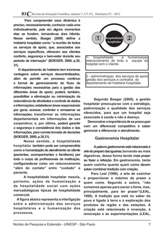 7
Revista de Iniciação Científica, número 7, CT nº2, Hotelaria nº2 - 2012RIC
Núcleo de Pesquisa e Extensão - UNIESP - São Paulo
Para compreender essa dinâmica é
preciso, necessariamente, conhecer cada uma
individualmente, pois em alguns momentos
elas se fundem, tornando-se área híbrida.
Nesse sentido, Boeger (2009) define a
hotelaria hospitalar como “a reunião de todos
os serviços de apoio, que, associados aos
serviços específicos, oferecem aos clientes
conforto, segurança e bem-estar durante seu
período de internação” (BOEGER, 2009, p.30,
31).
O departamento de hotelaria tem inúmeras
vantagens sobre serviços descentralizados,
além de permitir um processo contínuo
e formal de gerenciamento do fluxo de
informações necessárias para a gestão das
diferentes áreas de apoio; poderá, também,
possibilitar a eliminação ou minimização da
redundância de atividades e controle de dados
einformações;estabeleceráreasresponsáveis
por gerar, acessar, controlar e armazenar as
informações; transformar as informações
departamentais em informações de uso
corporativo; e, por último, poderá garantir
a segurança e consistência dos dados e das
informações, para correta tomada de decisões
(BOEGER, 2009, p.30,31).
	 Nesse sentido, a hospitalidade
hospitalar também pode ser compreendida
como a humanização do atendimento ao cliente
(pacientes, acompanhantes e familiares) por
todo o corpo de profissionais da instituição,
configurando-se como um relacionamento
“além do contato” entre “cuidado” e
paciente.
	 A hospitalidade hospitalar mescla,
portanto, ações de humanização e
de hospitalidade social com ações
mercadológicas típicas da hospitalidade
comercial.
A figura abaixo representa a interligação
entre a administração dos serviços
hospitalares e a humanização dos
processos.
							
							
							
							
							
							
							
							
						
	
	
	 Segundo Boeger (2009), a gestão
hospitalar preocupa-se com a estratégia,
padronização e qualidade dos serviços
oferecidos, para que um hospital seja
associado à saúde e não à doença.
Demonstraraimportânciadesepreocupar
com um diferencial competitivo é saber
gerenciar e diferenciar o atendimento.	
Gastronomia Hospitalar
	 Apalavragastronomiaestárelacionadaà
artedopreparodasiguarias,tornando-as mais
digestivas, dessa forma tendo mais prazer
ao fazer a refeição. Em gastronomia, tanto
quem cozinha quanto quem come devem
saber combinar tradição com criação.
Para Leal (1998), a arte de cozinhar
é proporcionar o máximo de prazer a
quem come. Segundo a autora, “não
comemos apenas para saciar a fome, mas,
principalmente, para ter prazer”(LEAL,
1998). A tradição que está no saber do
povo é ligada à terra e à exploração dos
produtos da região e das estações. A
criação está relacionada à invenção, à
renovação e às experimentações (LEAL,
hospitalidade
hospitalar
1 2
1- hospitalidade e humanizaçao
relacionamento de toda a equipe do
hospital com o cliente.
2 - admininstraçao dos serviços de apoio
gestão dos serviços e contratos do
departamento de hotelaria hospitalar.
 