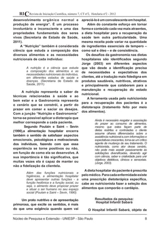 Revista de Iniciação Científica, número 7, CT nº2, Hotelaria nº2 - 2012RIC
Núcleo de Pesquisa e Extensão - UNIESP - São Paulo 8
desenvolvimento orgânico normal e
produção de energia”. É um processo
involuntário e inconsciente e uma das
propriedades fundamentais dos seres
vivos (Secretaria de Estado de Saúde,
2011).
A “Nutrição” também é considerada
ciência que estuda a composição dos
diversos alimentos e as necessidades
nutricionais de cada indivíduo:
A nutrição é a ciência que estuda
a composição dos alimentos e as
necessidades nutricionais do indivíduo,
em diferentes estados de saúde e
doenças. (Secretaria de Estado de
Saúde, 2011)
A nutrição representa o saber de
técnicas relacionadas à saúde e ao
bem estar e a Gastronomia representa
o cenário que se constrói, a partir do
prazer em comer e saciar os desejos.
Com a junção “Nutrição e Gastronomia”
torna-se possível aplicar a dioterapia que
melhor corresponde a cada paciente.
Segundo Poulain e Saint – Sevin
(1990),a alimentação hospitalar encerra
também o sentido de satisfazer aspectos
emocionais, psicológicos e motivacionais
dos indivíduos, fazendo com que essa
experiência se torne positivos ou não,
em função de como ela se desenvolve. A
sua importância é tão significativa, que
muitas vezes ela é capaz de manter ou
não a fidelização da clientela.
Além das funções nutricionais e
higiênicas, a alimentação hospitalar
deve apresentar outras funções - a
função hedônica e a função social, ou
seja, o alimento deve propiciar prazer
e situar o ser humano no seu espaço
social (Poulain e Saint – Sevin, 1990).
Um prato nutritivo e de apresentação
primorosa, que excite os sentidos, é mais
do que uma exigência quando quem vai
apreciá-loéumconvalescenteemhospital.
Além do constante esforço em tornar
forma e conteúdo cada vez mais atraentes,
a dieta hospitalar para a recuperação da
saúde tem outra particularidade. Uma
mesma receita pode variar na quantidade
de ingredientes essenciais de tempero –
como sal e óleo – e de consistência.
Os desafios da gastronomia nas dietas
hospitalares são identificados segundo
Jorge (2003) em diferentes aspectos
que vão desde a identificação precisa
de necessidades e expectativas dos
clientes, até a tradução mais fidedigna em
produtos saudáveis, nutritivos, atrativos
e principalmente que colaborem para a
manutenção e recuperação do estado
nutricional.
A ferramenta usada pelo nutricionista
para a recuperação dos pacientes é a
dietoterapia (tratamento feito por meio
dos alimentos).
Ainda é necessário resgatar a associação
do prazer ao consumo de alimentos,
mesmo que estes façam parte de
dietas restritas e controladas o cliente
assume olhares diferenciados sobre a
assistência nutricional e,com informações e
expectativascrescentes,torna-seumcrítico
agente de mudança de seu tratamento. O
nutricionista, como ator desse cenário,
não pode mais assistir passivamente às
solicitações diversificadas, devendo agir
com ciência, saber e criatividade para unir
objetivos dietéticos, clínicos e sensoriais.
(Jorge, 2003).
Adieta hospitalar do paciente é prescrita
pelomédico.Para cadaenfermidadeexiste
uma prescrição dietoterápica especifica,
cabe ao nutricionista fazer a seleção dos
alimentos que comporão o cardápio.
Resultados da pesquisa:
Hospital Infantil Sabará
O Hospital Infantil Sabará, objeto de
 