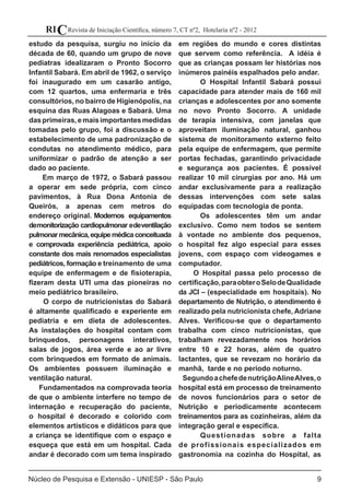 9
Revista de Iniciação Científica, número 7, CT nº2, Hotelaria nº2 - 2012RIC
Núcleo de Pesquisa e Extensão - UNIESP - São Paulo
estudo da pesquisa, surgiu no início da
década de 60, quando um grupo de nove
pediatras idealizaram o Pronto Socorro
Infantil Sabará. Em abril de 1962, o serviço
foi inaugurado em um casarão antigo,
com 12 quartos, uma enfermaria e três
consultórios, no bairro de Higienópolis, na
esquina das Ruas Alagoas e Sabará. Uma
dasprimeiras,emaisimportantesmedidas
tomadas pelo grupo, foi a discussão e o
estabelecimento de uma padronização de
condutas no atendimento médico, para
uniformizar o padrão de atenção a ser
dado ao paciente.
Em março de 1972, o Sabará passou
a operar em sede própria, com cinco
pavimentos, à Rua Dona Antonia de
Queirós, a apenas cem metros do
endereço original. Modernos equipamentos
demonitorização cardiopulmonar edeventilação
pulmonarmecânica,equipemédicaconceituada
e comprovada experiência pediátrica, apoio
constante dos mais renomados especialistas
pediátricos, formação e treinamento de uma
equipe de enfermagem e de fisioterapia,
fizeram desta UTI uma das pioneiras no
meio pediátrico brasileiro.
O corpo de nutricionistas do Sabará
é altamente qualificado e experiente em
pediatria e em dieta de adolescentes.
As instalações do hospital contam com
brinquedos, personagens interativos,
salas de jogos, área verde e ao ar livre
com brinquedos em formato de animais.
Os ambientes possuem iluminação e
ventilação natural.
Fundamentados na comprovada teoria
de que o ambiente interfere no tempo de
internação e recuperação do paciente,
o hospital é decorado e colorido com
elementos artísticos e didáticos para que
a criança se identifique com o espaço e
esqueça que está em um hospital. Cada
andar é decorado com um tema inspirado
em regiões do mundo e cores distintas
que servem como referência. A idéia é
que as crianças possam ler histórias nos
inúmeros painéis espalhados pelo andar.
	 O Hospital Infantil Sabará possui
capacidade para atender mais de 160 mil
crianças e adolescentes por ano somente
no novo Pronto Socorro. A unidade
de terapia intensiva, com janelas que
aproveitam iluminação natural, ganhou
sistema de monitoramento externo feito
pela equipe de enfermagem, que permite
portas fechadas, garantindo privacidade
e segurança aos pacientes. É possível
realizar 10 mil cirurgias por ano. Há um
andar exclusivamente para a realização
dessas intervenções com sete salas
equipadas com tecnologia de ponta.
	 Os adolescentes têm um andar
exclusivo. Como nem todos se sentem
à vontade no ambiente dos pequenos,
o hospital fez algo especial para esses
jovens, com espaço com videogames e
computador.
O Hospital passa pelo processo de
certificação,paraobteroSelodeQualidade
da JCI – (especialidade em hospitais). No
departamento de Nutrição, o atendimento é
realizado pela nutricionista chefe, Adriane
Alves. Verificou-se que o departamento
trabalha com cinco nutricionistas, que
trabalham revezadamente nos horários
entre 10 e 22 horas, além de quatro
lactantes, que se revezam no horário da
manhã, tarde e no período noturno.
SegundoachefedenutriçãoAlineAlves,o
hospital está em processo de treinamento
de novos funcionários para o setor de
Nutrição e periodicamente acontecem
treinamentos para as cozinheiras, além da
integração geral e específica.
	 Questionadas sobre a falta
de profissionais especializados em
gastronomia na cozinha do Hospital, as
 