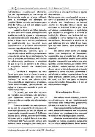 Revista de Iniciação Científica, número 7, CT nº2, Hotelaria nº2 - 2012RIC
Núcleo de Pesquisa e Extensão - UNIESP - São Paulo 10
nutricionistas responderam afirmando
que um departamento ou um serviço de
Gastronomia seria de grande utilidade
para a finalização do cardápio do
hospital. Nesse sentido, explicaram que a
área de Nutrição já tem um projeto para
implantação da área.
	 Luzanira Aquino da Silva trabalha
há nove anos no Sabará, começou como
auxiliar de cozinha e passou para o cargo
de cozinheira há quatro anos. Ela comenta
sobre a importância de um profissional
de gastronomia no hospital para
complementar o trabalho desenvolvido
junto ao departamento de nutrição.
	 Perguntou-se, também, para a
nutricionista-chefe a diferença da dieta de
uma criança para a de um adolescente. “A
dieta é prescrita pelo médico. O cardápio
do adolescente geralmente é adaptado
ao que ele gosta de comer e o da criança
é adaptado através da necessidade
médica”.
	 O cardápio é adaptado de uma
forma para que nem a criança e nem o
adolescente percebam que existe uma
mudança de sabor nas alimentações.
Nesse sentido, as cozinheiras, orientadas
pelas nutricionistas, preocupam-se em
deixar o prato com aspecto e gosto de
“comida caseira”.
	 Os pratos, em que são servidas
as refeições das crianças, são coloridos
com desenhos infantis, para que a
criança sinta-se atraída pela alimentação
oferecida.
	 Durante a visita técnica, entrevistaram-
se os pais de um paciente de oito anos de
idade que aguardava na sala de espera por
uma consulta no pronto socorro. O Sr. Renato
Soares, pai da criança, quando questionado,
informou que o Hospital Sabará é um dos
melhores de São Paulo, que ali é sempre bem
atendido desde a recepção, passando pelas
enfermeiras e principalmente pela equipe
dos médicos.
Relatou que estava no hospital porque o
filho se queixava de dores na garganta
e desde seu nascimento se tornara
cliente do hospital. Disse, ainda, que
escolheu o Hospital Sabará por seus
princípios, especialidades e qualidades
que reconhece arraigados à história da
instituição. Afirmou que “o hospital tem
aspectos e cores agradáveis, que nos
tranquilizam, dando-nos a sensação de
que estamos em um hotel. É um lugar
que não tem cheiro nem aparência de
hospital”.
	 No sétimo andar existe um espaço
aberto com brinquedos. O entrevistado
acrescentou que o hospital tem câmeras de
segurança em todos os andares e um sistema
de painel nos corredores e andares que avisa
quandoasenhaéchamada,deondeseestiver
no hospital. Lembrou que um dia teve que
descer para o andar da lanchonete enquanto
aguardava a senha e lá podia ver também o
painel onde era visível o número da senha, se
fosse chamada. Gabriel Soares, de oito anos
de idade, nos falou que gosta do hospital
porque tem muitos brinquedos e já tem os
médicos como amigos.
Considerações Finais
	 Pormeiodoestudoelaborado,observa-
se a importância de um relacionamento
harmonioso entre nutricionistas, gastrônomos,
médicosepacientesemumhospital.
	 Fazem-senecessáriasmedidascorretivas,
como treinamento constante dos funcionários
responsáveis pelo posicionamento e pesquisas
deaceitaçãodaspreparaçõespelospacientes.
	 Obteve-seacessoaumaáreadahotelaria
hospitalar por meio da pesquisa de campo, onde
se conclui que o Hospital Infantil Sabará trabalha
 