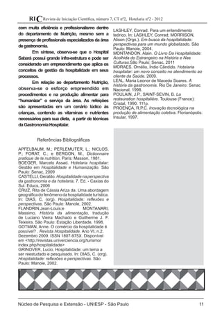 11
Revista de Iniciação Científica, número 7, CT nº2, Hotelaria nº2 - 2012RIC
Núcleo de Pesquisa e Extensão - UNIESP - São Paulo
com muita eficiência e profissionalismo dentro
do departamento de Nutrição, mesmo sem a
presença de profissionais especializados da área
degastronomia.
	 Em síntese, observa-se que o Hospital
Sabará possui grande infra-estrutura e pode ser
considerado um empreendimento que aplica os
conceitos de gestão da hospitalidade em seus
processos.
	 Em relação ao departamento Nutrição,
observa-se o esforço empreendido em
procedimentos e na produção alimentar para
“humanizar” o serviço da área. As refeições
são apresentadas em um cenário lúdico às
crianças, contendo as vitaminas e nutrientes
necessários para sua dieta, a partir de técnicas
daGastronomiaHospitalar.
Referências Bibliográficas
APFELBAUM, M.; PERLEMUTER, L.; NICLOS,
P.; FORAT, C.; e BERGON, M., Dictionnaire
pratique de la nutrition. Paris: Masson, 1981.
BOEGER, Marcelo Assad. Hotelaria hospitalar:
Gestão em Hospitalidade e Humanização. São
Paulo: Senac, 2009
CASTELLI,Geraldo.Hospitalidadenaperspectiva
da gastronomia e da hotelaria, 7. Ed. - Caxias do
Sul: Educs, 2006
CRUZ, Rita de Cássia Ariza da. Uma abordagem
geográficadofenômenodahospitalidadeturística.
In: DIAS, C. (org). Hospitalidade: reflexões e
perspectivas. São Paulo: Manole, 2002.
FLANDRIN,Jean-Louis;e MONTANARI,
Massimo. História da alimentação, tradução
de Luciano Vieira Machado e Guilherme J. F.
Teixeira. São Paulo: Estação Liberdade, 1998.
GOTMAN, Anne. O comércio da hospitalidade é
possível? . Revista Hospitalidade. Ano VI, n.2,
Dezembro 2009. ISSN 1807-975X. Disponível
em <http://revistas.univerciencia.org/turismo/
index.php/hospitalidade>
GRINOVER, Lucio. Hospitalidade: um tema a
ser reestudado e pesquisado. In: DIAS, C. (org).
Hospitalidade: reflexões e perspectivas. São
Paulo: Manole, 2002.
LASHLEY, Conrad. Para um entendimento
teórico. In: LASHLEY, Conrad; MORRISON,
Alison (Orgs.). Em busca da hospitalidade:
perspectivas para um mundo globalizado. São
Paulo: Manole, 2004.
MONTANDON. Alain. O Livro Da Hospitalidade:
Acolhida do Estrangeiro na História e Nas
Culturas.São Paulo: Senac, 2011
MORAES. Ornélio, Ìndio Cândido. Hotelaria
hospitalar: um novo conceito no atendimento ao
cliente da Saúde. 2009.
LEAL. Maria Leonor de Macedo Soares. A
história da gastronomia. Rio De Janeiro: Senac
Nacional. 1998.
POULAIN, J.P., SAINT-SEVIN, B. La
restauration hospitalière. Toulouse (France):
Cristal, 1990. 111p.
PROENÇA, R.P.C. Inovação tecnológica na
produção de alimentação coletiva. Florianópolis:
Insular, 1997.
 